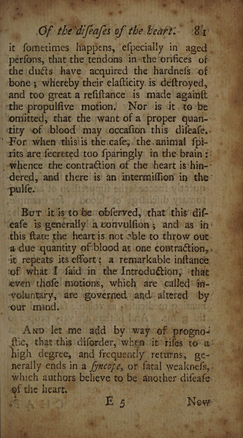 * i^. th CS ea of tbe. bie ES i it fometimes happens, efpecially in aged | pérfons, that the tendons in-the' orifices of the duéts have acquired the hardnefs of - bone-; whereby their elafticity. is deftroyed, —— and too great a refiftance is made againft . ^ the propulfive motion. Nor is it tobe omitted, that the want of a proper quàn- «ity of ‘blood’ may <occafion this difeafe.. ' For when -thislis the:cafe;. the.animal fpi- . Tits are fecreted too fparingly: in the brain :: p i hence the contraétion of the heart is: hin-- dered, and there: is an Levi sali in the- uie ido (a es ixHa5up iBor. dt is ie: obferved, that ee ato ~ fate 1s generally! di bodvalídiss and as in: this ftate the heart is not sble to throw out: a due quantity of blood at one contraction,» àt repeats itseffort: a remarkable inftance — ‘of what. I faid in the Introduction; that: d : ieven’ tlofe: motions, which are called: 4ü-- ^oluntary,' are ost: and: yas beet | our mind. =~ Gi} ARQ Se Are let. me n wo aj: età propa.” ftc, that this. diforder, when it! rifes D T igh degree, and frequent y returns; ge- nerally ends in a fyncope, or fatal weaknefs,. which authg $ believe bur qu A.