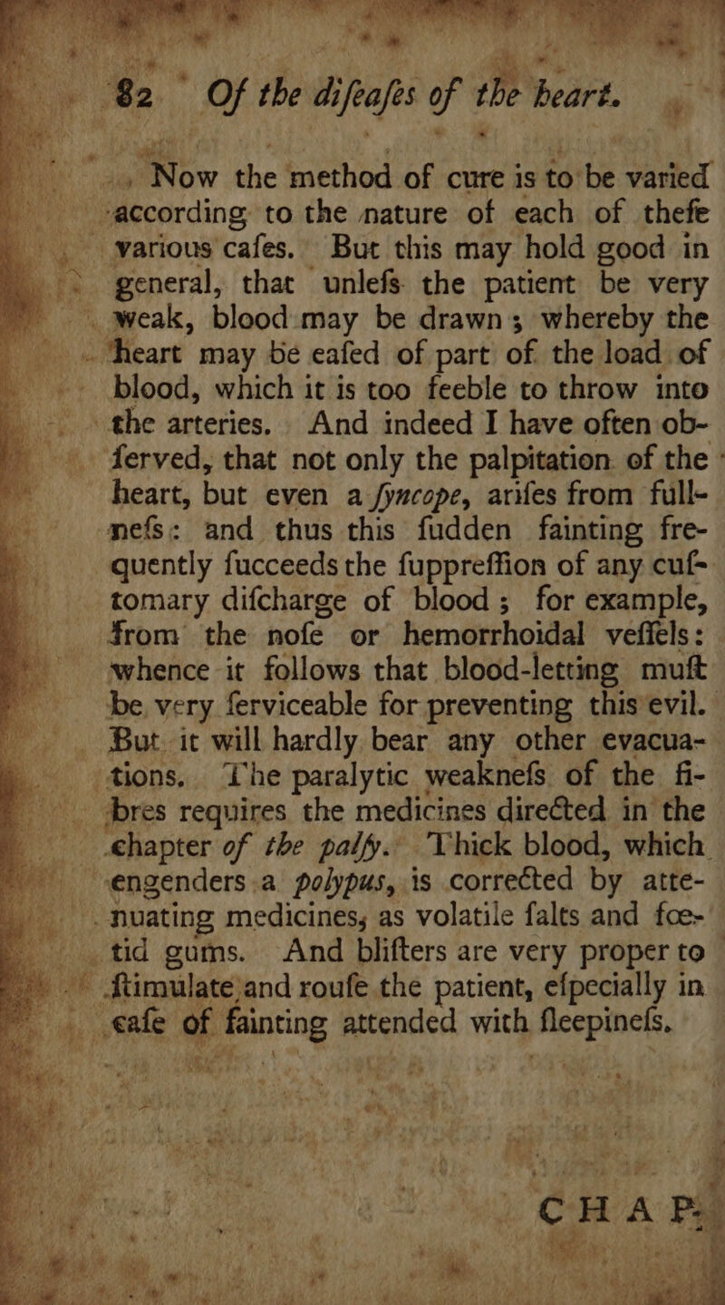 [ ] |f the diio of T ear $^ Now the method of cure is to be Ur according to the nature of each of thefe » various cafes. But this may hold good in > general, that unlefs the patient be very — weak, blood may be drawn; whereby the Mn heart may be eafed of part of the load of _ blood, which it is too feeble to throw into the arteries. And indeed I have often ob- ferved, that not only the palpitation: of the : heart, but even a fyucope, ares from full- mefs: and thus this fudden fainting fre- quently fucceeds the fuppreffion of any cuf- tomary difcharge of blood; for example, from the nofe or hemorrhoidal vefiels : whence it follows that blood-letting muft be. very ferviceable for preventing this evil. . But. it will hardly bear any other evacua- tions, The paralytic weaknefs of the fi- bres requires the medicines dire&amp;ed in’ the chapter of the palf. ‘Thick blood, which. engenders .a polypus, is corrected by atte- . .muating medicines, as volatile falts and fce- _tid gums. Andi blifters are very proper to - ^ füimulate and roufe the patient, efpecially in b AM of fainting Nude with PPPs ben d DEA MF