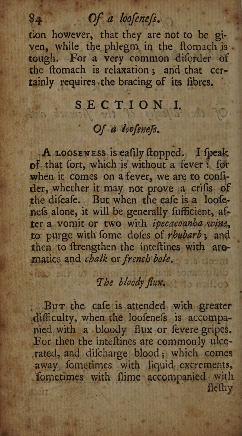 OP WS le ‘Of a hefenfi. . 0 ^ | fion however, that they are not to be Bi- 4 ven, while the phlegm in the. ftomach is. tough. For a very common diforder of M the ftomach is relaxation; and. that cer- tainly requires.the bmcing of its fibres, Au SECTION Pic] Of. ü Vofenefs. | uA LOOSENESS is eafily ftopped. If bis that fort, whichis without a fever *. fot ~ when it Comes on a fever, we are to confi- . der, whether i it; may. not prove ja erifis. of the difeafe. | But when the cafe is.a loofe- nefs. alone, it willbe, generally fufficient, af- | fet a. vomit or two with ipecacoanba wine, to purge with fome dofes of rhubarb; and _ _ then. to ftrengthen the inteftines. Wm aro- gnatics and chalk or french bakes. odo sf | fli The Hrid) Aveta ris  ifi f - tsBuT. the. cafe is attended. with. greater | difficulty, when thé. loofeneís. is accompa- ~ med with a bloody flux or fevere gripes. | n ab or then the inteftines are commonly ulce- .. rated, and difcharge blood ;, which comes away, fometimes . with liquid. excrements, à
