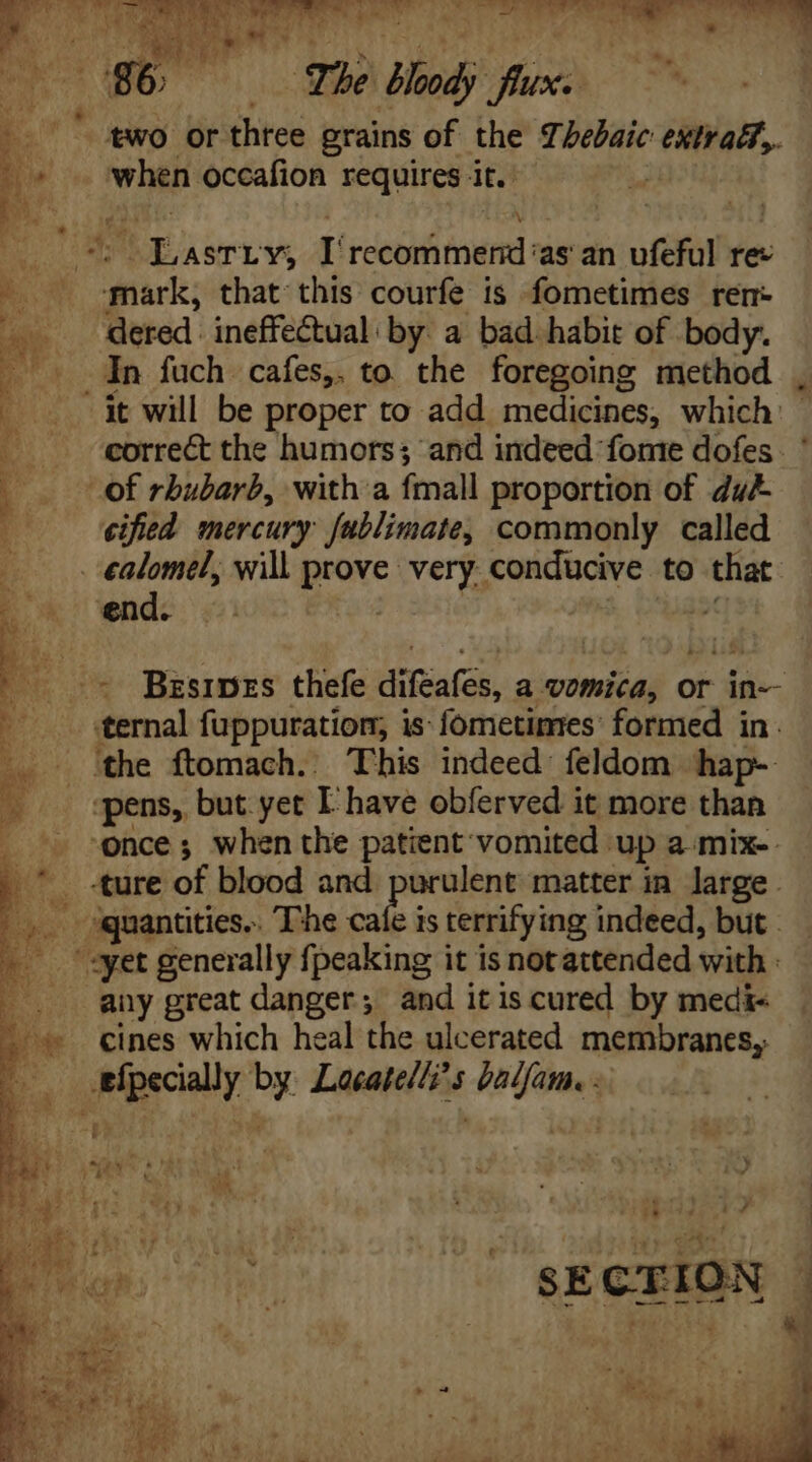 i *. Sb. two or three grains of the Lhebaic extraé?,. when occafion requires it. | Be idee r MINE ecd ‘as an ufeful ree Sci that this courfe is fometimes rer: dered ineffectual: by. a bad. habit of body. -it will be proper to add medicines, which: correct the humors; and indeed fome dofes. ' of rhubarb, with a fmall proportion of dub cified mercury fablimate, commonly called end. ternal fuppuration, i is: fometimes: formed in. ‘the ftomach.. This indeed feldom hap- “pens, but. yet L have obferved it more than once; when the patient vomited up a-mix-. ture of blood and purulent matter in large . - quantities... The cafe i is terrifying indeed, but. «yet generally {peaking it is notattended with any great danger; and itis cured by medi cines which heal the ulcerated membranes, 3 7 0 P P mt ^ SECTION