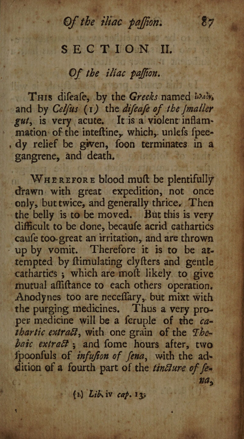of the diac pepo. | ys ; SECTION IL | of the iliac paffon. Tas difeafe, by the Grecks hides jy T - and by Celfus (1) the difeafe of the [maller gut, is very acute. | Itisa violent inflam- mation: of the inteftine, which, unlefs fpee- — . dy relief be given, foon terminates | in $. i gangrene, and death. Ei Wnuznzronz blood mutt be plentifüll drawn. with great expedition, not once only, buttwice, and generally thrice, Then the belly is to. be moved. But this is very difficult to be done,. becaufe acrid cathartics - -caufe too-great an irritation, and are thrown — . up by vomit. Therefore it is to be at- — — tempted by ftimulating clyfters and gentle — cathartics ; which are moft likely to give — “mutual affiftance to each others operation, — ^ . -Anodynes too are neceffary, but mixt with -the purging medicines. Thus a very pro- per medicine will be a feruple of the ca- thartic extra, with. one grain of the Tha baic extraé, and fome hours after, two Spoonfuls of infufton of fena, with the ad- M. dition ea a haga part of the ZiyZure of fec fd E E ae