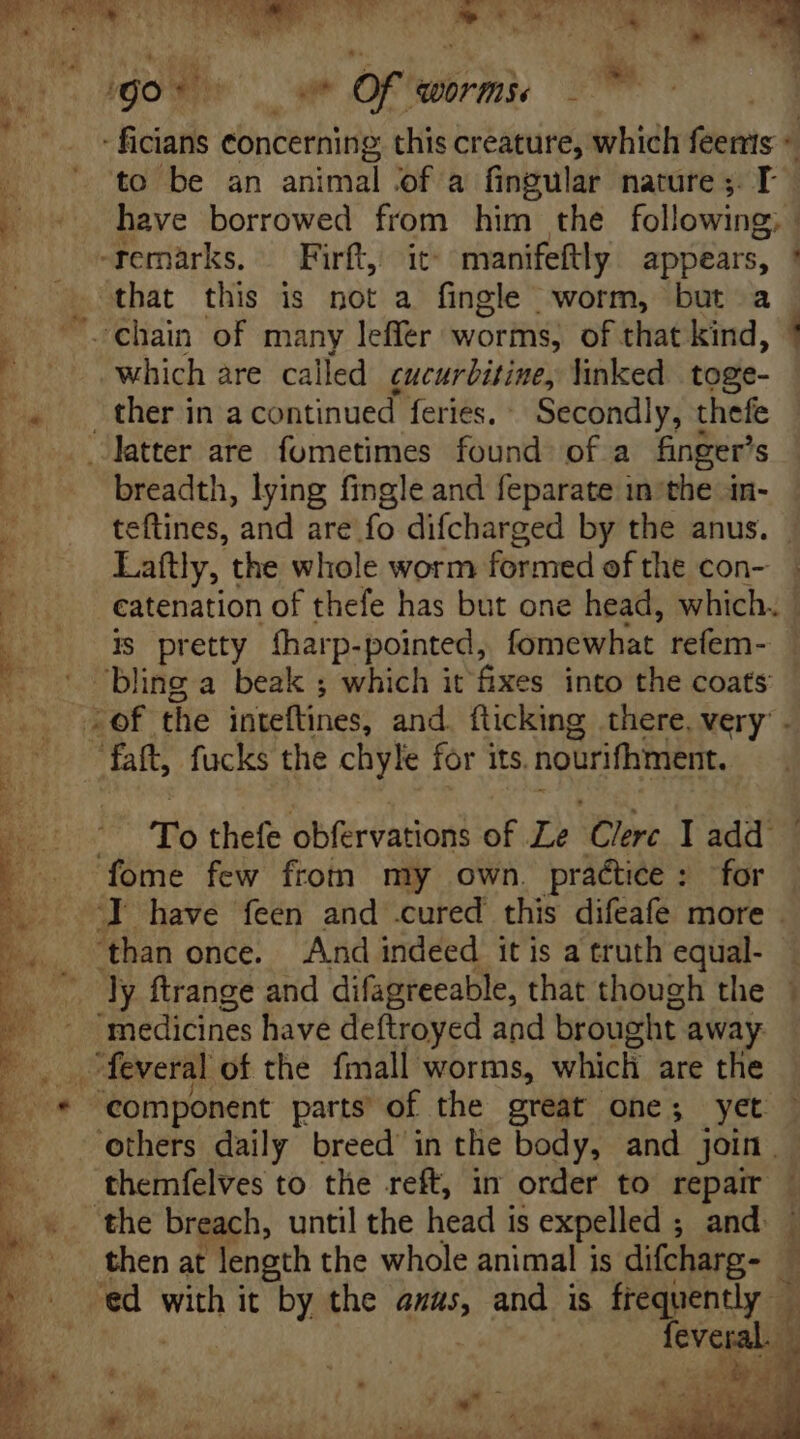 j NE. A8 5 . ty v 7 dgoWie , ur Of worms - | - ficians concerning this creature, which feents ^ . : to be an animal of a fingular nature; T. 2» o have borrowed v him the following, “remarks. — Firft, it» manifeftly appears, ! that this is not a ‘Stile worm, but a E -chain of many leffer worms, of that kind, !  — -. which are called cucurbitine, linked toge- ^. ther in a continued feries. Secondly, thefe | latter are fometimes found of a finger's breadth, lying fingle and feparate in-the in- teftines, and are fo difcharged by the anus. Lattly, the whole worm formed of the con- P catenation of thefe has but one head, which. | is: pretty fharp- pointed, fomewhat refem- E. “bling a beak ; which it fixes into the coats A: (ROE the inteftines, and. fticking there. very’ . faft, fucks the chyle for its, nourifhment. hc To thefe obfervations of Le Clerc Iadd . | —— fome few from my own. practice: for |. 7] have feen and .cured this difeafe more . than once. And indeed itis a truth equal- | Dy ftrange and difagreeable, that though the P  inedicines have deftroyed and brought away ' o. -feveral of the fmall worms, which are the Es * component parts of the great one; yet | others daily breed in the body, and join. ^. . themfelves to the reft, in order to repair . Low. the breach, until the head is expelled ; ; and - 3 then at length the whole animal is difcharg- — » ^ Sed NIS it by the anus, and is frequently — feveral, i By sar ide