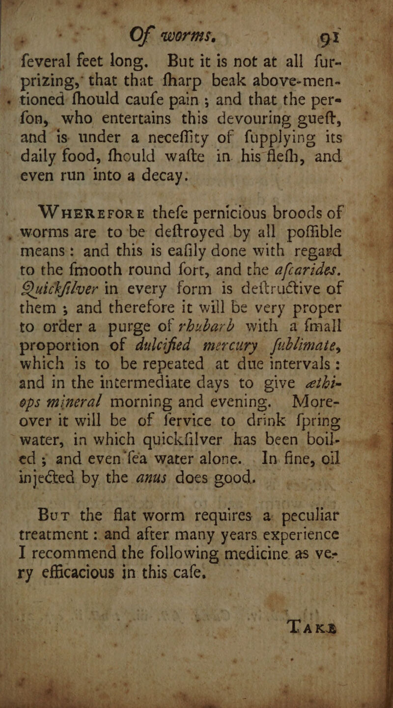 | kw RET. aOR il TT * TU Od AL E. dus | 5 0 Of worms. gt . feveral feet long. But it is not at all fur. - prizing, that that fharp beak above-men- '« tioned fhould caufe pain ; and that the pers _ fon, who entertains this devouring gueft, ^ and is under a neceffity of fupplying its » daily food, fhould wafte in. his flefh, and even run into a decay: ¥ WHEREFORE thefe pernicious broods of ae , worms are to be deftroyed by all poffible _ ED means: and this is eafily done with regard — | to the fmooth round fort, and the efcarides. Quickfilver in. every form is dettru&amp;tive of them ; and therefore it will be very proper to order a purge of rbubard with a fmall proportion of dulcifed mercury fublimaie, which is to be repeated at due intervals : and in the intermediate days to give <¢thi- eps mineral morning and evening. More- over it will be of fervice to drink fpring | water, in which quickfilver has been boil. - ed and even'fea water alone. . In fine,. oil | injected by the anus does good. Burt the flat worm requires a: peculiar treatment: and after many years experience — I recommend the following medicine. as Ver ry efficacious in 1 dd cafe,