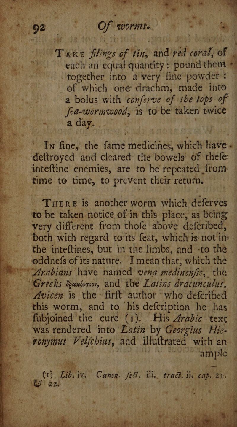 TOM NS RES PM rus ‘ib of tin, vad! red arin of each an equal quantity : pound then * together into a very fine powder * of which one drachm, made into a bolus with cowferve of tbe tops of | | adr Misi is to be taken twice ~ a day.. In fine, the fame medicines, which have: deftroyed and cleared the bowels of thefe: inteftine enemies, are to be repeated from time to time, to prevent their return. THERE is another worm which deferves very different from thofe above defcribed, both with regard ro its feat, whichris not im — the inteftines, but in the limbs, and -to the . Arabians have named vena medinenfas,. the was rendered into Eatin by Georgius Hie- ample . EL | | É bp j