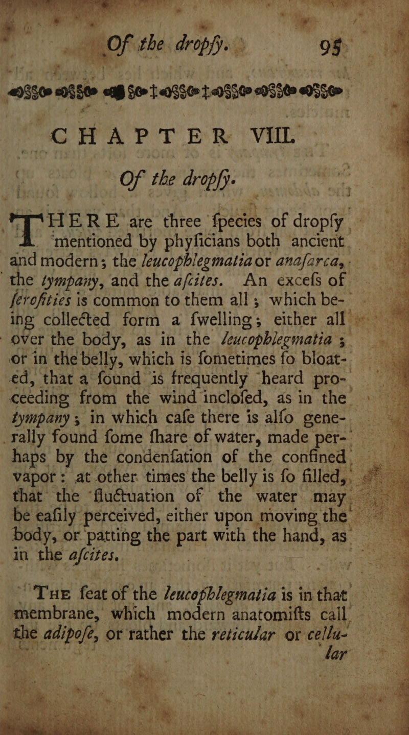 NAT YA CODO yl! RS 95. CHAPTER VIL (00 7 0f the drabf puese are Bite: DH, of dod mentioned by phyficians both ancient. and modern; the Jeucopblegmatia ot anafarca,- the iympany, and the afcites. An excefs of — ferofities | is common to them all; which be- P^ ing collected form a fwelling; either all ~~ over the body, as in the Jeucobblegmatia ; hi. or in the belly, which is fometimes fo bloat- ed, that a found is frequently “heard pro- ceeding from the wind inclofed, as in the iympanys in which cafe there is alfo gene- . rally found fome fhare of water, made per, haps by the condenfation of the confined. _ vapor: at other times the belly is fo filled, 8 that the 'flu&amp;uation of the water may. be eafily perceived, either upon moving the — body, or patting the put with the hand, as. in the MIU. P Tug feat oF the dentapblegiestio’ is in that’ membrane, which modern anatomifts call - de ie adipe or rather the rericular. or cellu- E son T