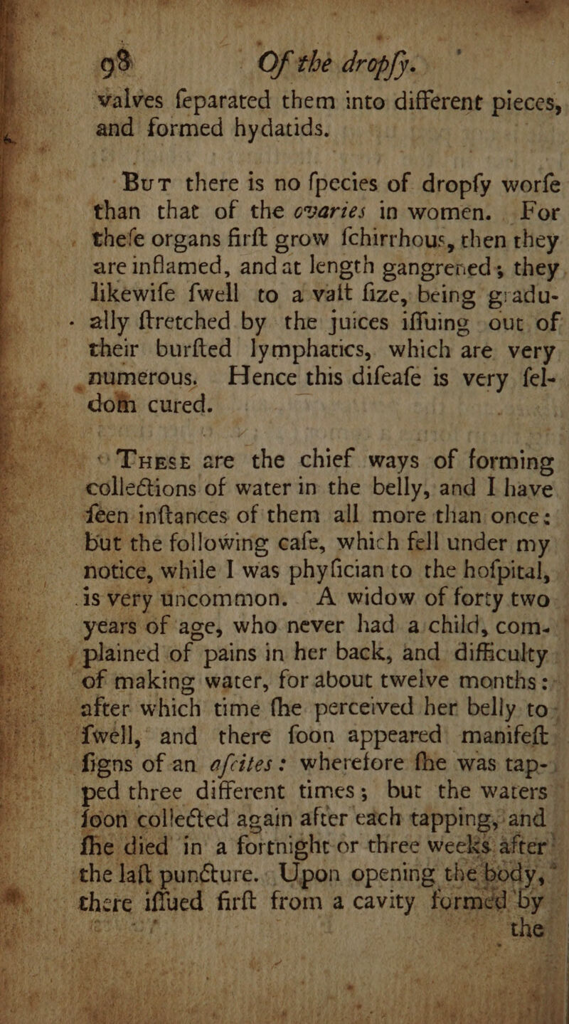 o9 == Of the drapfj. walves feparated them into different pieces, and formed hydatids. Bur there is no fiet of dropfy worfe than that of the ovaries in women. For . thefe organs firft grow fchirrhous, then they are inflamed, andat length gangrened; they. likewife fwell to a valt fize, being gradu- + ally ftretched by the juices iffuing. out of _ their burfted lymphatics, which are. very. numerous. Hence this difeafe is very fel- | ES cured. By o abit are ithe chief ways of forming ae “colle@ions of water in the belly, and I have . feen inftances of them all more than once: but the following cafe, which fell under my notice, while I was phyfician to the hofpital, As very uncommon. A widow of forty two _ years of age, who never had a;child, com. ' - , plained of. pains in her back, and cid . of making water, for about twelve months: M - after which time fhe perceived her belly to: | fwell, and there foon appeared tidie BA figns of an efrites : wherefore fhe was tap- ped three different times; but the waters” M toon collected again after each tapping, jand | Ífhe died in a fortnight or three weeks. fom ; the daft puncture. Upon opening the bo 0 Yea ' there sles firft from a cavity Torr rmed by |
