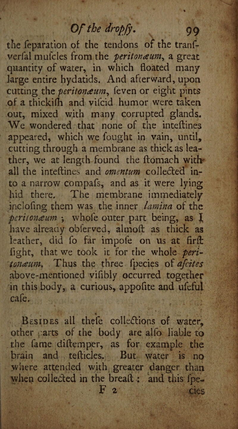T: *  m TAI ME | é of T dropfj- | 99  : cutting the peritoneum, {even or eight pints appeared, which we fought in vain, until, cutting through a membrane as thick as lea- ther, we at length found the ftomach am. . in- inclofing them was the inner /amina ofthe ^ have already obferved, almoft as thick. as E leather, did fo far impofe on us at. frt Ss fight, that we took it for the whole 3 ns im i : ? above-mentioned vifibly occurred toget T to^ Á zy Mee, all. sie colle dans of. xit : ‘other carts of the body are alfo liable &amp; | eed in the brealt ;. E :
