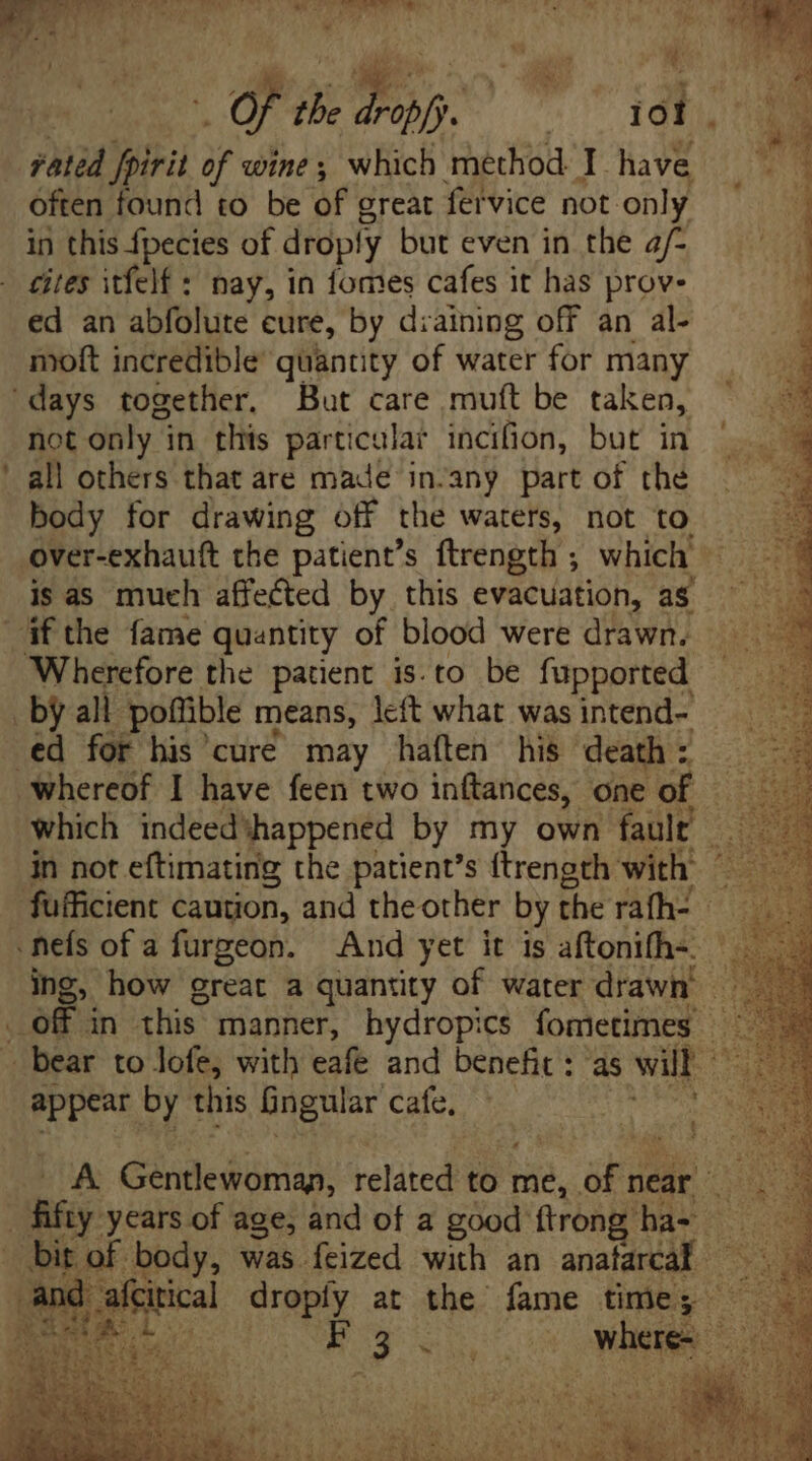 A ^» | Of the Pon. ies oi. rated fpirit of wine; which method I have often found to be of great fervice not. only in this fpecies of droply but even in the a/- cites itfelf: nay, in fomes cafes it has prov- ed an abfolute cure, by diaining off an al- moft incredible quantity of water for many ‘days together. But care muft be taken, not only i in this particular incifion, but in all others that are made in.any part of the body for drawing off the waters, not to. over-exhauft the patient's ftrength ; which — is as much affected by this evacuation, as if the fame quantity of blood were drawn. Wherefore the patient is.to be fupported by all poffible means, left what was intend- - ed for his cure may haften his death : : whereof I have feen two inftances, one of — — which indeed happened by my own fault at in not eftimating the patient's ftrength with: 555 fufficient caution, and the other by the rath. — <nefs of a furgeon. And yet it is aftonifh- — ing, how great a quantity of water drawn - . off in this manner, hydropics fometimes — - bear to lofe, with eafe and benefit : as wit ^ appear by this Gingular Cale es i ! A Génlledomáp: ieliicd to me, ae near 3 E years of age, and of a good trong ha-- iS i | ved was feized with an xe