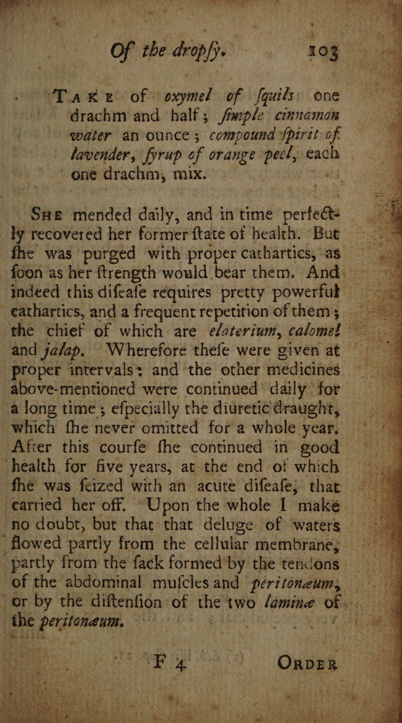 Of the dropfy. = xog . “Take of > oxymel of fquils: one |^ drachm and half; /Geple cinnamon water àn ounce ; compound /pirit of lavender, fyrup of orange pect, each one drachm, mix di Sus mended daily, and in time perfect: .y recovered her former ftate of health. But fhe was purged with proper cathartics, as foon as her ftrength would bear them. And. indeed this difeafe requires pretty powerful E cathartics, and a frequent repetition of them ; . the chief of which are edeterium, calomel ~ and jalap. Wherefore thefe were given at proper intervals: and the other medicines above-mentioned were continued daily. for a long time ; efpecially the diuretic draught, which fhe never omitted for a whole year. After this courfe fhe continued in good health for five years, at the end of which fhe was feized with an acute difeafe; that . carried her off. “Upon the whole I maké ‘no doubt, but that that deluge of waters - flowed partly from the cellular membrane; - “partly from the fack formed’by the tendons of the abdominal mufcles and péritoneum, or by the diftenfion of the two amine Ue cus the peritoneum, a | elo ae