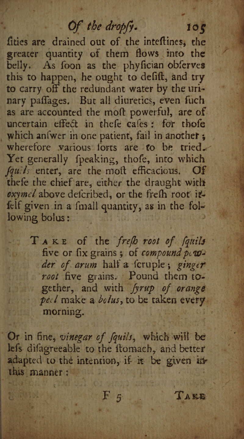 fities are drained out of. the inteftiness che greater quantity of them flows into the bell. As foon as the phyfician obferves this to happen, he ought to defift, and try - to carry. off the redundant water by the uri- nary paffages. But all diuretics, even fuch as are accounted the moft powerful, are of wherefore various forts are fo be tried.- Yet generally fpeaking, thofe, into which fquil; enter, are the moft efficacious, Of thefe the chief: are, either the draught with oxyined above defcribed, or the frefh root it. flf given in a fmall Suepety as in ee fol- Jowing bolus: . ? -: Take of the freh root of fquils. - Xo five or fix grains ; of compound piw- der of arum half a fcruple; ginger ‘root five grains. Pound them to- [00 gether, and with fyrup of orange > peed make a de/us, to be taken eost | morning. | : Ori in fine; vinegar of fquils, which T be - lefs difagreeable to the ftomach, and better | this. manner; nd Oa ACA Ed ER VAN ES Wid dri ANY NET