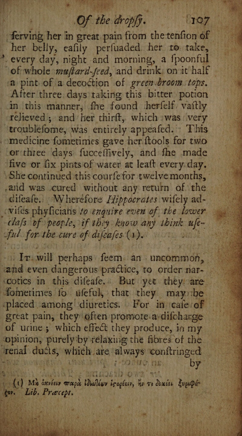 ei ds ie *. eae SCHAUEN UNA. Quinte ee ee Puy. [ pot sine do. fig i | ferving, her in great pain from thetenfion of n her belly, eafily perfuaded. her to. take, *. every day, night and morning, a fpoonful of whole «muftard-feed, and drmk; on it half ‘a pint of. a decoction of greem-broom tops. After three. days taking this bitter. potion An this manner, fhe found herfelf. vaitly relieved ; and: hee thirft, which :was |. very 'troublefome, was entirely appeafed. - This , medicine fometimes gave her ftools for two .or'three days. fucceffively, and fhe made ‘five or fix pints of water at leaft every. day. . She continued this courfefor twelve months, : cifeafe.. “Wherefore Zippoerates wifely ad- : vifes phyficiatis to enQuire even of tbe lower. dafs ‘of people; if they know any spire a no Be for the cure of difeafes Qa UR: 2 | Iv: il perháps feem. n ; uncommoób 2 aed even dangerous practice, to order nar- ~~ ‘cotics in this difeafe,. But yet they are. ——— foietimes | fo üfeful that they maysbe - ‘placed among) diuretics. For in ‘cale‘of hi great pain, they: often promote.adifcharge — of urine; which effect they produce, ia my — — ‘opinion, purely by relaxing the fibres of the pou ducis, iade are »'always ‘conftringed Ti. T A k à. in grid by NO PU du iic baba au TW | (1 M3 à dnvéesy » wap «lior i ira, ^r rt Qoxétk beoe pus, pee. ' rione