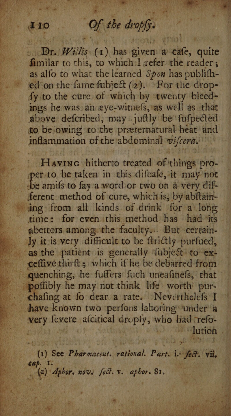 jd ; E zn 10 | Mi th deaf 1 D. ore Wills i has id à Pai quite T eter to this, to which 1 refer. the reader; —.. as alfo to what the learned Spon has publifh- /..* kd'onthe famefubje&amp; (2). For tlie drop- af fy to the cure of which by ‘twenty’ bleed- ings he was an eye-witne(s, as well as that above. defcribed, may juftly be fufpected to be owing to the przeternatural heat and. inflammation of the abdominal vifcera. SE hitherto treated of things pro- sper to. be taken in this difeafe, it may not :be amifs to fay a word.or two on a very dif- ferent method of cure, which is; by abftain- dng» from all kinds of drink for a long | time: for even this method has had “its - abettors among; the faculty... But certain- Lo Jyitis very difficult to be ftri@ly purfued, as the patient is generally fübje&amp;' to ex: . eefüive thirft which if he be debarred from eri quenching, n fuffers: fuch uneafinefs, that - n m he may not think life. worth pur- . chafing at fo dear a rate. Neverthelefs I |. dave known two perfons laboring under a ate very rae aícitical droply, who tad “refo- T t» 1 JD. See Pharmaceut. bid PNE i4 La vii, Te plor, nove fed. v. rige 1,