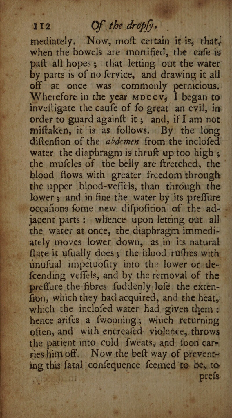 a iw An ARN T EU Zi Drs ad 1 ^ ; P 112 Of the drops. .— mediately. Now, moft certain it is, that, when the bowels are mortified, the cafe is paft all hopes; that letting out the water by parts is of no fervice, and drawing it all off at once was commonly pernicious. Wherefore in the year mpcev, I began to inveftigate the caufe of fo great an evil, in order to guard againft it; and, if I am not miftaken, it is as follows. By the long diftenfion of the abdemen from the inclofed water the diaphragm is thruft uptoo high ; the mufcles of the belly are ftretched, the - blood flows with greater freedom through the upper blood-veffels, than through the lower ; and in fine the water by its preffure ' occafions fome new. difpofition of the ad- ~ jacent parts: whence upon letting out. all ' the water at once, the diaphragm immedi- ately moves lower down, as in its natural oe ftate it ufually does; the: blood rufhes with: '- . wunufual impetuofity into the lower or.de- - ^ fcending veffels, and by the removal of the . .. preffure the fibres fuddenly lofé: the exten- fion, which they had acquired, and the heat, which the inclofed water had given them : hence arifes a fwooning; which returning often, and with Mec oed violence, throws the patient into. cold fweats, and foon care | sieshim off. Now the beft way of prevent E ing tbi fatal confequence feemed te. be, to Bs M iu prefs ra 4 1 < Y^ ; o» mae iy © SRR AE CET ORG NEUVE, AUR SUE