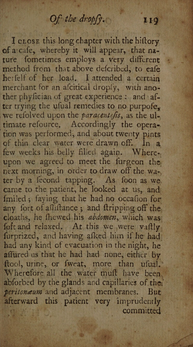 0f the defe ] 119 1 CLOSE this fat chapter em the hiftory EU u arcafe, whereby it will appear, that na- | | ture fometimes employs a very different « method from that above defcribed, to eafe herfelf of her load. I attended a certain merchant for an afcitical dropiy, with ano- ther phyfician of great experience :. and» af- ter trying the ufual remedies to no purpofe, we refolved upon the paracentefis, as the ul- timate refource, Accordingly the operas, ‘tion was performed, and about twenty pints of thin clear water were drawn off. In a few weeks his belly filled. again. Where-, upon we agreed to meet the furgeon the. next morning, in order to.draw off the wa-, ter by a fecond tapping. As. foon as we. came to the patient, he looked at us, and) a Ímiled; faying that he had no occafion for . any fort of affiftance ; and ftripping offthe . -cloaths, he fhewed, his abdomen, which was; fofcand relaxed. Ar, this we were, vaftly. furprized, and having afked him if he had: had any kind of evacuation in the night, he affüred as that he had had none, either’ by 4tool, urine, or fweat, more than ufual.' BW'berefare al the. Water muft have been. a abforbed by the glands and capillaries of ther - peritoneum and adjacent membranes. But . terward. this patient very imprudently |. € á committed iM