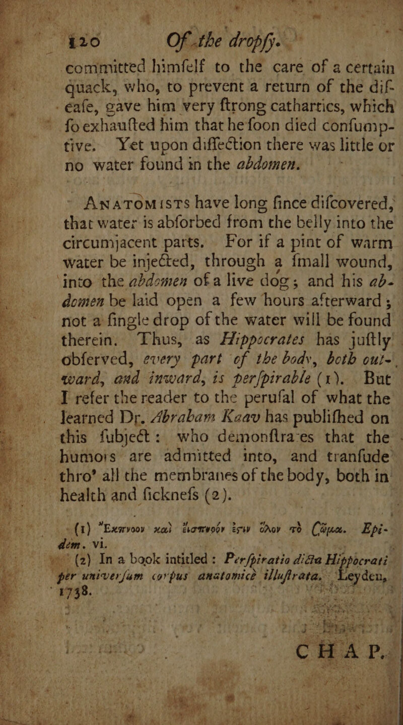 » ; Wo TUS d  > M 7 EI oe Of .the dropfy. ~ committed himfelf to the care of a certain quack, who, to prevent a return of the dif- a a gave him very ftrong cathartics, which E wd exhaufted him that he foon died confump- E tive. Yet upon diffection there was little or no water found in the abdomen. E - Anatomists have long fince difcovered, HR that water is abforbed from the belly into the - — . eircumjacent parts. For if a pint of warm | water be injected, through a {mall wound, E. ‘into the abdomen ofa Te. dog ; and his 222 domen be laid open a few eae afterward ; not a fingle drop of the water will be found therein. Thus, as Hippocrates has juftly |. obferved, every part of the body, both out-\ ward, and inward, is perfpirable (1). But . Y refer the reader to the perufal of what the learned Dr. Abrabam Kaav has publifhed on this fubject : who démonflra:es that the . humors are admitted into, and tranfude . thro’ all the membranes of the pone both in health and ficknefs (2). - (1) Essen xai Actor iW Gy LC Cape 95-3 dim. Vi. ye ' (2) In a baok intitled : Per foiratia dicta Hij ficrati. er univerfam corpus anatomic Wufrava, : fois MSS.