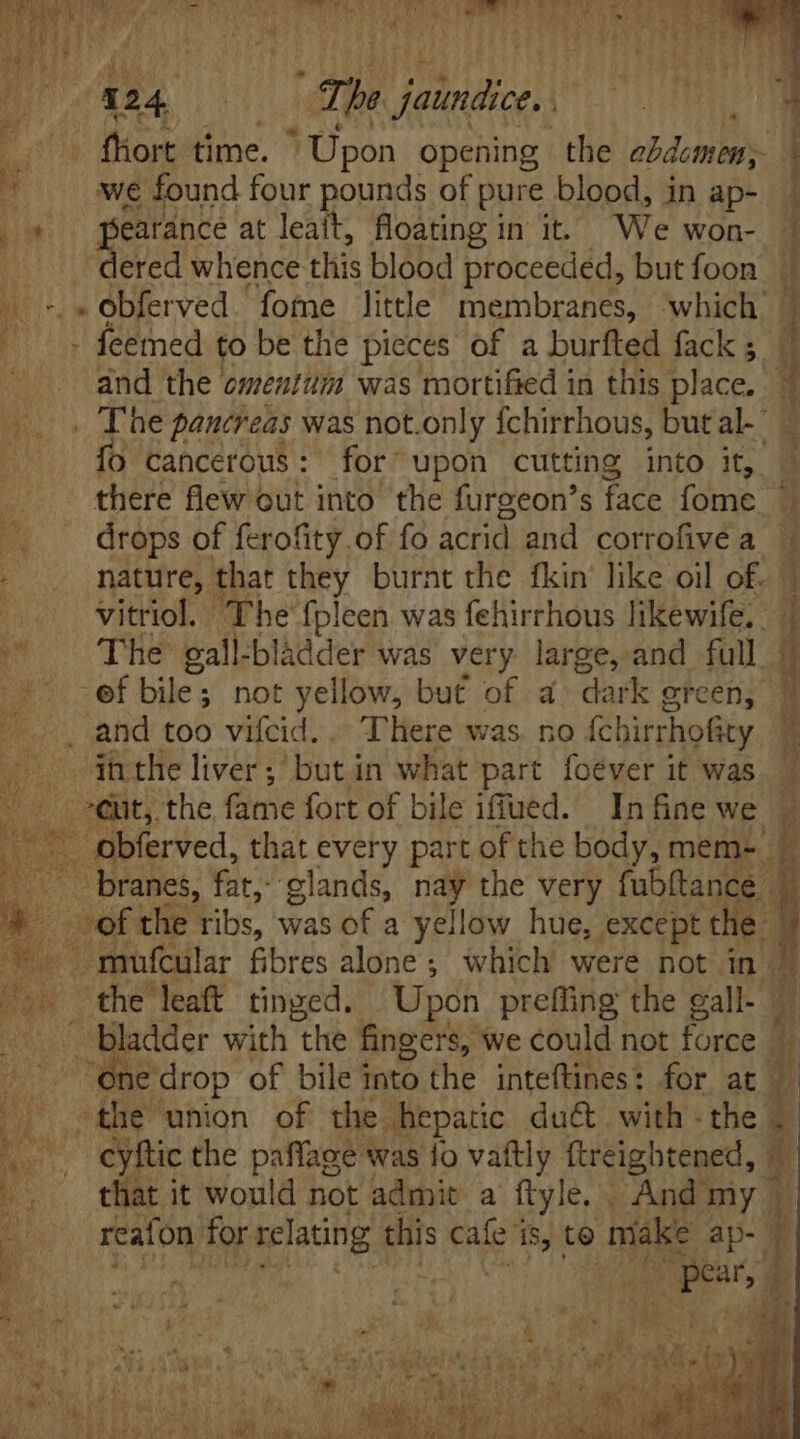un d T | Bou AU DU uq, The prar d ; | 3 fiort time. ' Üpon opening the ebdemens wwe found four pounds of pure blood, in ap- jos pearance at NU floating in it. We won- dered whence this blood proceeded, but foon + «obferved. fome little membranes, ‘which ^s feemed to be the pieces of a burfted fack ; and the omentum was mortified in this place. fo cancerous: for upon cutting into it, i there flew out into the furgeon’s face fome É drops of ferofity.of fo acrid and corrofive a * . and too vifcid. . There was no fchirrhofity ihtheliver; butin what part foéver it was cuit, the fame fort of bile iffued. In fine we the leaft tinged. Upon preffing the gall- . bladder with the fingers, ‘we could not force 1e drop of bile into the inteftines: for at the union of the. hepatic duct with - the ^o. eyftic che paffage was fo vaftly ftreightened, L . thatit would not admit a ftyle. . And my |. - Ls reafon for relating this eins is, to make ap-. = a ^79 p  uc ns $i ace ir ad - ^oc. gibus Pm Caec m B lU D cer uei d pes WE aen eru i M oy any A e