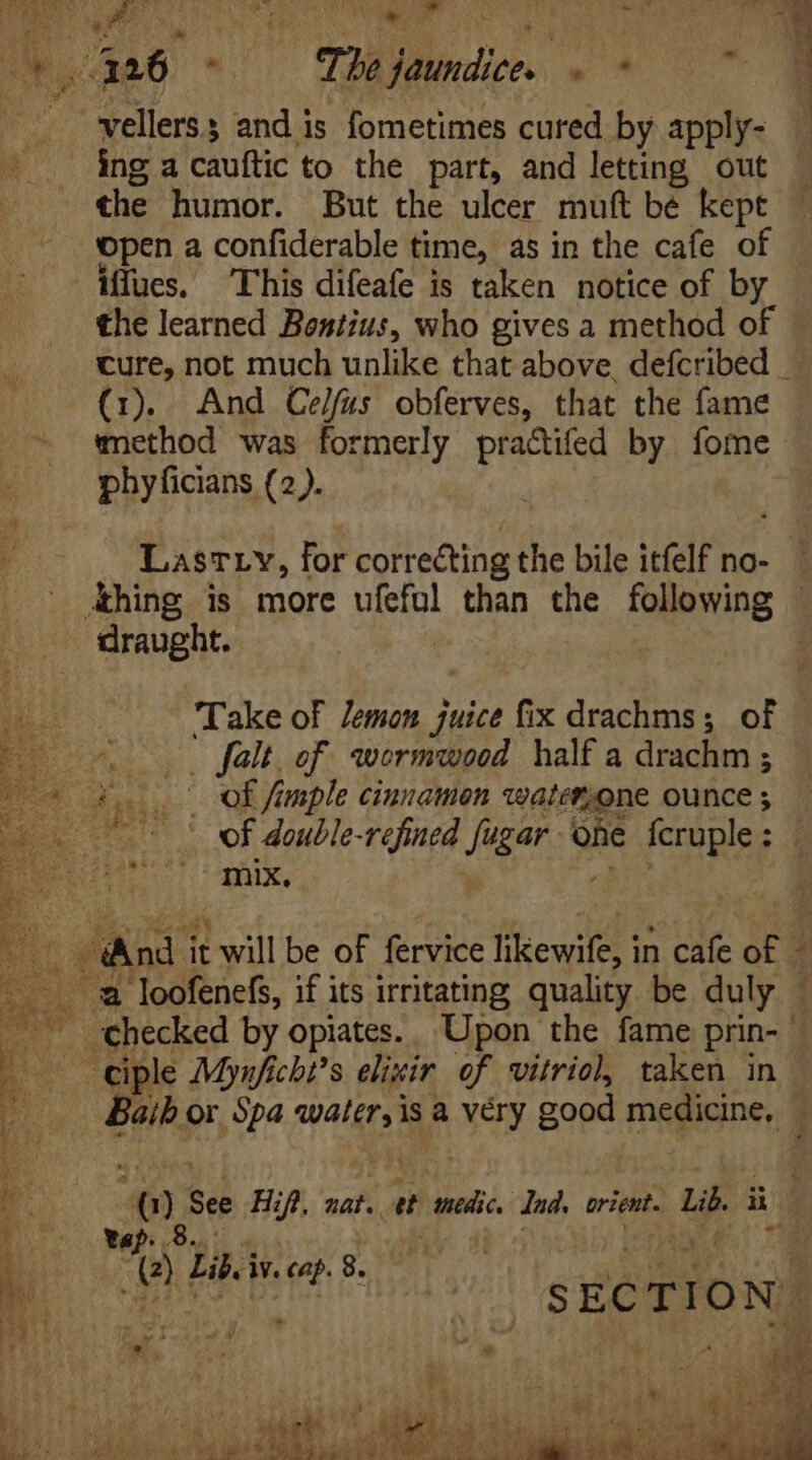 ing a cauftic to the part, and letting out the humor. But the ulcer muft be kept open a confiderable time, as in the cafe of iffues. This difeafe is taken notice of by the learned Bentius, who gives a method of cure, not much unlike that above, defcribed _ (1). And Celfus obferves, that the fame method was formerly pra&amp;ifed by fome phyficians (2). draught. Take of Jemon juice fix drachms; of . falt. of wormwood half a drachm ; mix, e tap. 9. UN j (2) Lib. iv. cap. 8. Pa MM fe ^. SECTION: v à CUA, MAR Ue eaters 1 &amp; a ee Oe 6 igs SAGs ie tee Ree aka Fee Pe, Pe