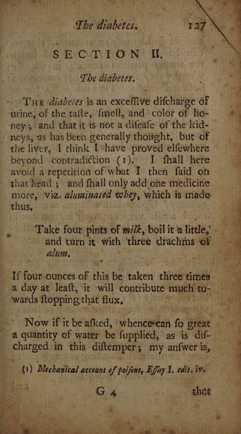 Ew DOREM IS OUR) TRES The diabetes. dita tS E/CuTUIX N) Hi qibe didBeter| ‘Tue diabetes is an exceffive difcharge of urine, of the talte, fmell, and color of ho- ney; and that it is not a difeafe of the kid- - neys, as has Been generally thought, but of 7 the liver, 1 think I have proved elfewhere j beyond contradiction (1). I fhall here g avoid a repetition of what I then faid on 3 that head; and fhall only add one medicine more, viz. aluminattd whey, which is made — | Take four pints of milk, boil ita alittle, ig 3 ' and turn it with ‘three drachins hui E ay, X à i dis ounces of this be taken dires Gini * | : a day at leaft, ic will contribute ‘satel to. 2 wards TOME oe B VN E: Now if it be afked, dhesemilal n iene Ps #3 _ a quantity of water be fupplied, as is dif- aoe: ae in this bps my anfwer | is, VUE