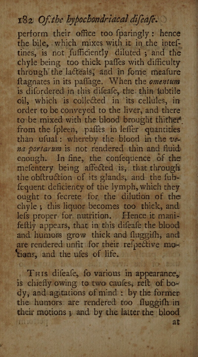 perform their office too fparingly : hence the. bile, . which mixes with it. in the intef- tines, is not fufficiently diluted ; and the chyle being too thick paffes with difficulty oil, which ‘is colleéted in its cellüles, in mi order to be conveyed to the liver, and there |^ tei be mixed. with the blood brouglit thither. than ufual: whereby the blood in the ve na portarum is not rendered:.thin and fluid: enough. In fine, the confequence of the mefentery being affected is, that through the obftruction “of its &amp;lands; and. the fub- chyle ; ; this liquor becomes too thick, and defy proper: for, nutrition. / Fence it mani- | gne rendered: unfit for their refpective mo- y. tions, and: the ufes of life. | | ® ; D , Tats iind fo various in appearance, the. humors: are rendered too .flugeifh-in theit motions 3. and by the latter'the blood at
