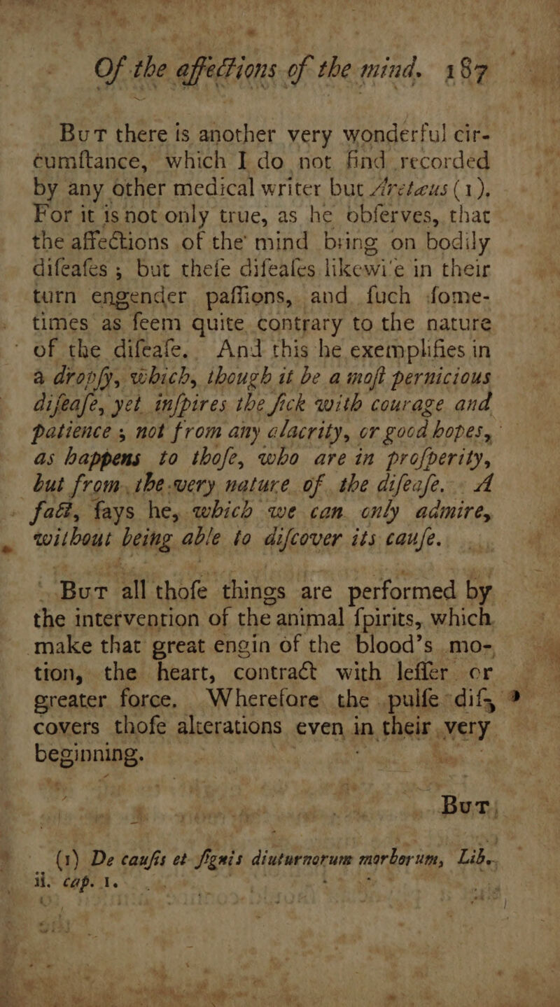 .* Of tbe affections of the mind. 187 Bu T there is another very wonderful cir- cumftance, which I do not find recorded by any other medical writer but Zreteus (1). For it isnot only true, as he obferves, that the affections of the mind bring on bodi ly difeafes ; but thefe difeales likoavi' e in their turn engender paffiens, and. fuch fome- times as feem quite contrary to the nature à dropfy, which, though it be a moft pernicious difeafe, yet rue the fick with courage and as happens to thofe, who are in properit, but from tbe .wery nature of the difeafe. without feit able fo difcover its caufe. Bur all thofe things are performed by the intervention of the animal fpirits, which. tion, the heart, contract with leffer or covers thofe alterations evens in their, avery, i o ^ ) Bam (1) De caufis et- fig n diuturnorum marlorim, Lib. x cap. 1.