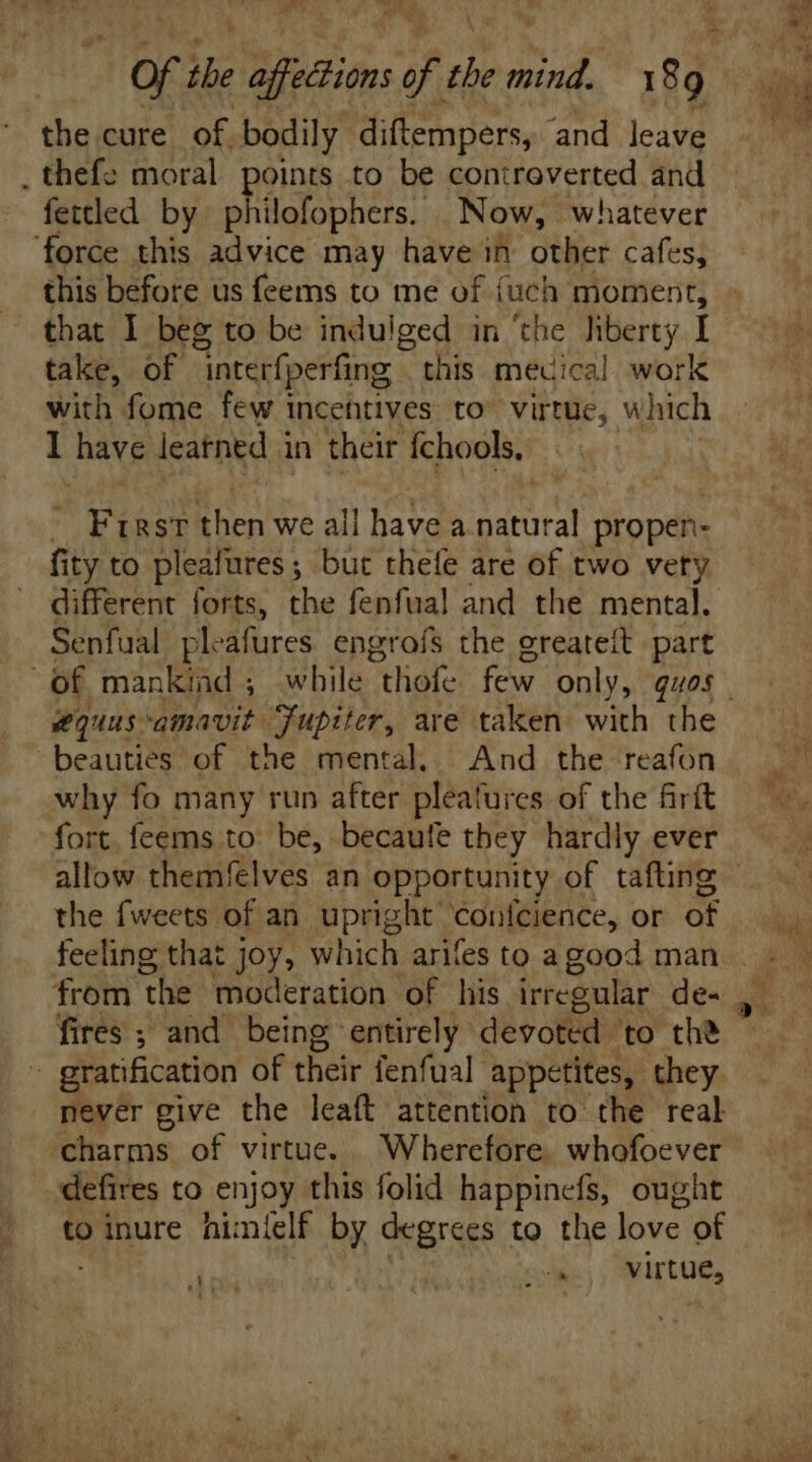 the cure. of. bodily diftempers, and leave . thefe moral points to be coniroverted and fettled by philofophers. Now, whatever force this advice may have in other cafes, this before us feems to me of {uch moment, that I beg to be indulged in the liberty I take, of interfperfing | this mecical work with fome few incentives to^ virtue, which I have leatned in their fchools, . Frrst then we all have a natural propen- fity to pleafures; but thefe are of two vety different forts, the fenfual and the mental. Senfual ple afures engrofs the greateit part of mankind ; while “thofe few only, quos beauties of the mental. And the reafon why fo many run after pleatures of the firít fort feems to: be, becaufe they hardly ever allow themfelves an opportunity of tafting the fweets of an upright: Confeience, or of feeling that joy, which arifes to a good man fires ; and being entirely devoted to the - gratification of their fenfual appetites, they never give the leaft attention to the real charms of virtue. Wherefore, whofoever defires to enjoy this folid happinefs, ought to inure himlelf by degrees to the love of
