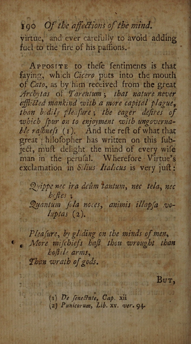 Ü » dr ihe aln yf thi hind virtue, and ever carefully to avoid. adding foc to the fire of his paffions.- faying, which Cicero puts into the mouth of tuto, as by him received from the great Archytas of Tarentum y. that nature never - affliied mankind with a more capital plague, than bodily plea Jure s. the eager defires of which [pur bi to enjoyment wilh ungoverna- ble vafbuefs (1). And the reft of what that great | hilofopher has written on this fub- ject, muft delight. the mind of every wife man in the perufal. Wherefore. Virtue’s exclamation in Si/ivs Ltalicus is a juft : Quippe nec ira dem QUAD nec tla, 1 nec biftes s | — Quantum | fola aces, [n lla U0~ E Q» 3 | Pn lea fure, by gli ding on: ibe ee 75 men, a Mere anifcbiefs bof, thou prn than hoftile arms, a | in wrath f gods. « jn dd P hh] De ford, Gap. xu ei