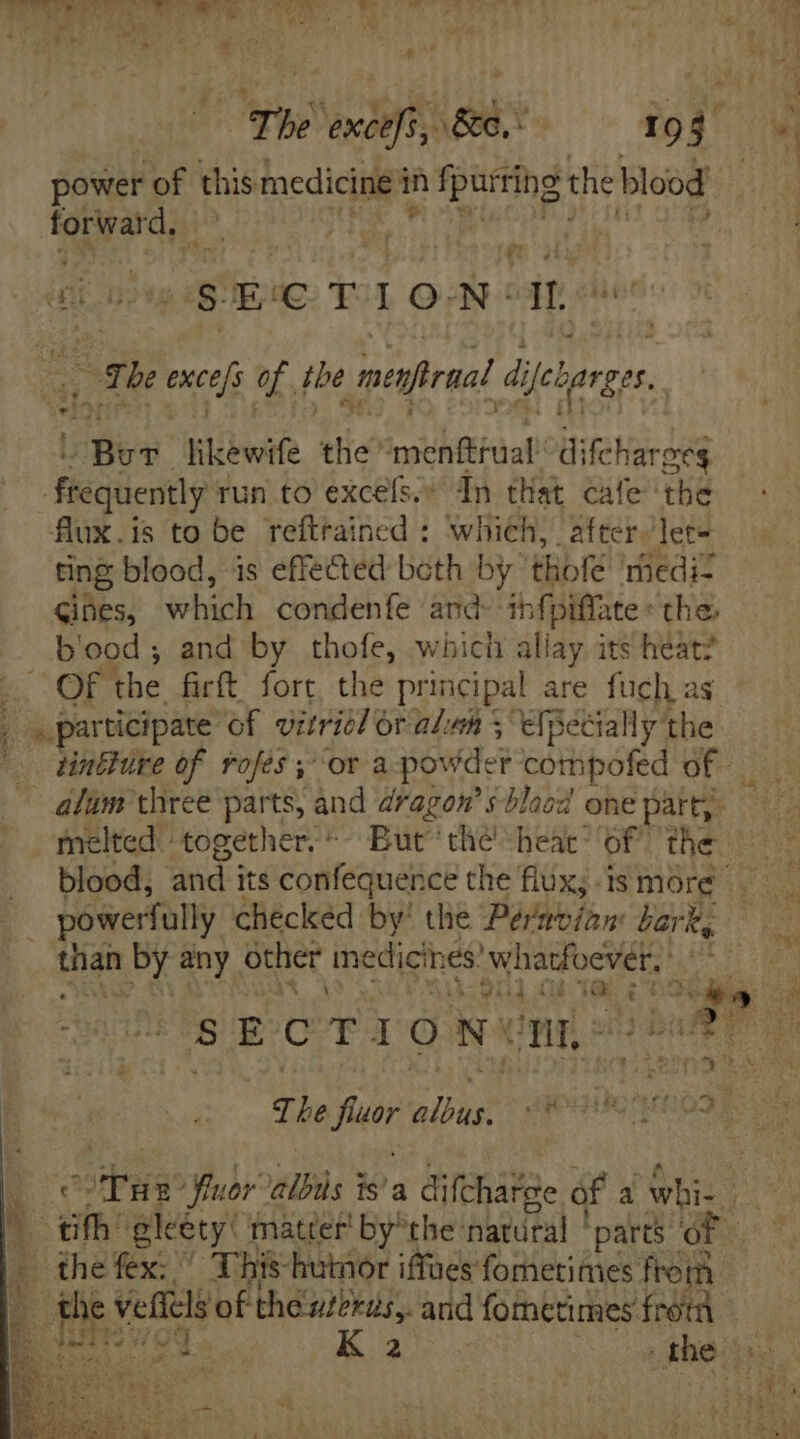 power of this medicine i in Iparring: the blood po dee | SECTIO: N° dn Bo The exces of the _ menfiraal Ájeburger. Bev likewife the “menfifual’ difchareeg C$ frequently run to excefs, dn that cafe tbe flux.is to be reftrained : which, after, ler- ting blood, is effected beth by thofe medi- Cines, which condenfe and- infpiffate the: b'ood; and by thofe, which allay its heat? MN OF the. firít fort, the principal are fuch as _ «participate of vitriel Or ale 5 efpecially the ^ dre of rofes ; or a powder cothipofed of | alum three parts, and dragon’ s-blaod one part, melted together. But’ the heat of the powerfully checked by! the Pérnvian bark, than by any other medicines ‘whatfoever, “Vid (b dor e ee —  SECTIONUM- A if “ith gkety: matter by*the natural ‘parts oF the fex: ^ This-huinor iffues fometimes from b (i veffcls of theubkus,. anid fometimes frot — — ee — n NUT