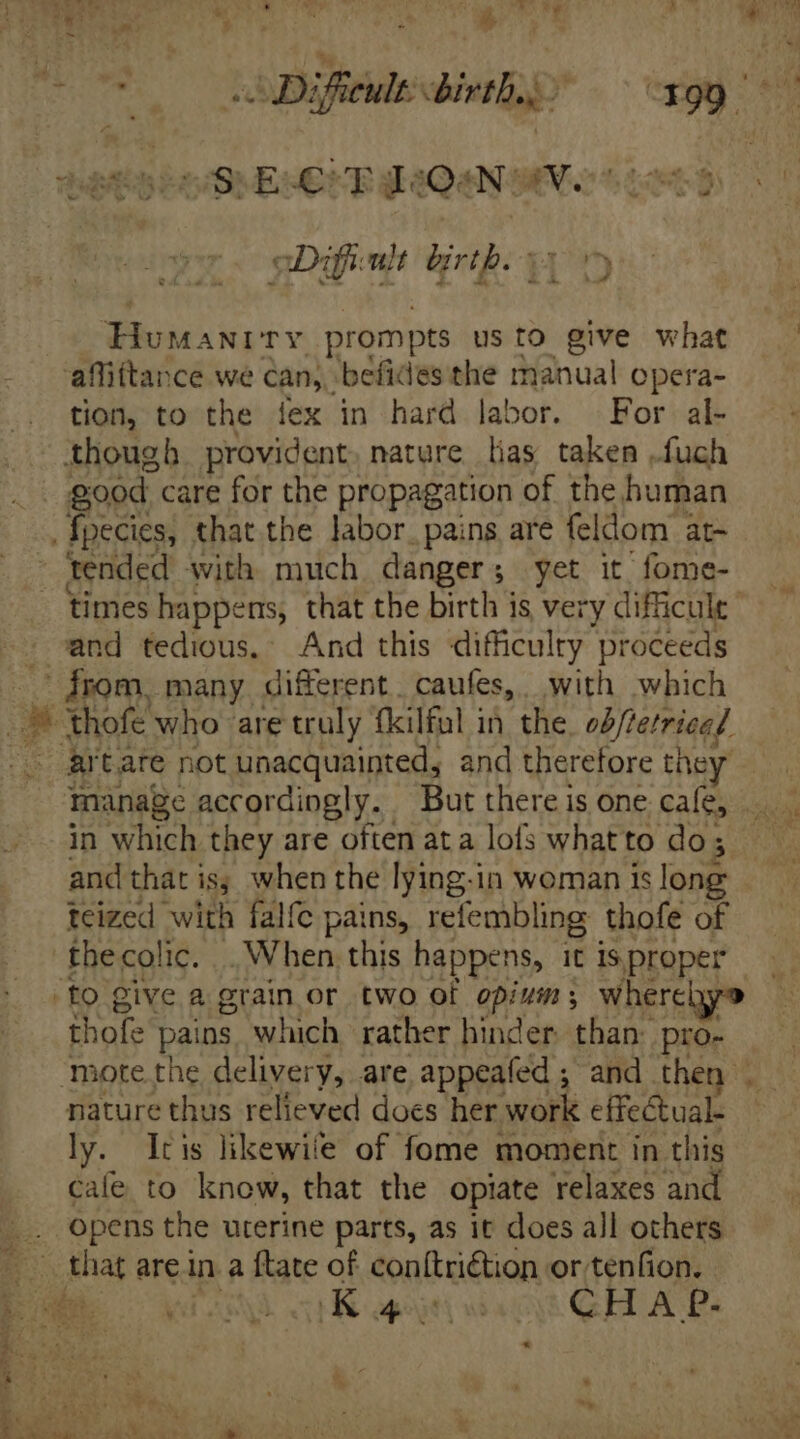 154 EE px » J E VLC UU F. sv — sie ry : 4 4 | : bie Ub b? Difieult birth... , CES S MOESBMEHCEERHAQENSIC S Lon Difficult birth. du ANITY prompts usto give what affittance we can, befides the manual opera- tion, to the ilex in hard labor. For al- though provident. nature lias taken .fuch good. care for the propagation of the human tended with much danger; yet it fome- times happens, that the birth is very difficuls | and tedious. And this difficulty Pere from, many different. caufes,. with which anage accordingly. But there is one cafe, and that iss when the lying-in woman is long teized with falfe pains, refembling thofe of thofe pains which rather hinder. than: pro- nature thus relieved docs her work effe&amp;tual- ly. Iris likewile of fome moment in this cale to know, that the opiate relaxes and opens the uterine parts, as it does all others that are in a {tate of conftri€tion or tenfion. id asd HK apigti act GELLAR