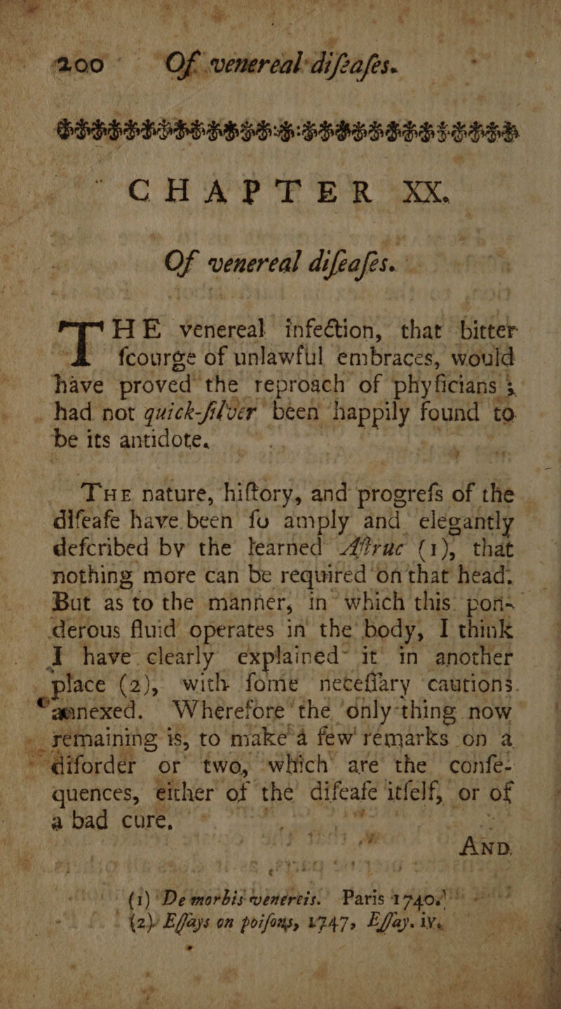 CHAPTER XX | Qf venereal difeafes. 2 HE EM infection, that bitter fcourge of unlawful embraces, would Have proved the reproach of phyficians $ a iat bei its antidote, ld Tur nature, hiftory, and progrefs of ite difeafe have been fo amply and elegantly defcribed by the learned 2?ruc (1), that nothing more can be required on that head. e J have clearly explained it in another remaining is, to make’ a few remarks on a quences, either of the difeafe itfelf,, or of a bad cure, jn (1) De morbis beris! Paris 74045 4 - (2 Effays on poifons, Vg47, Effay.ive — *