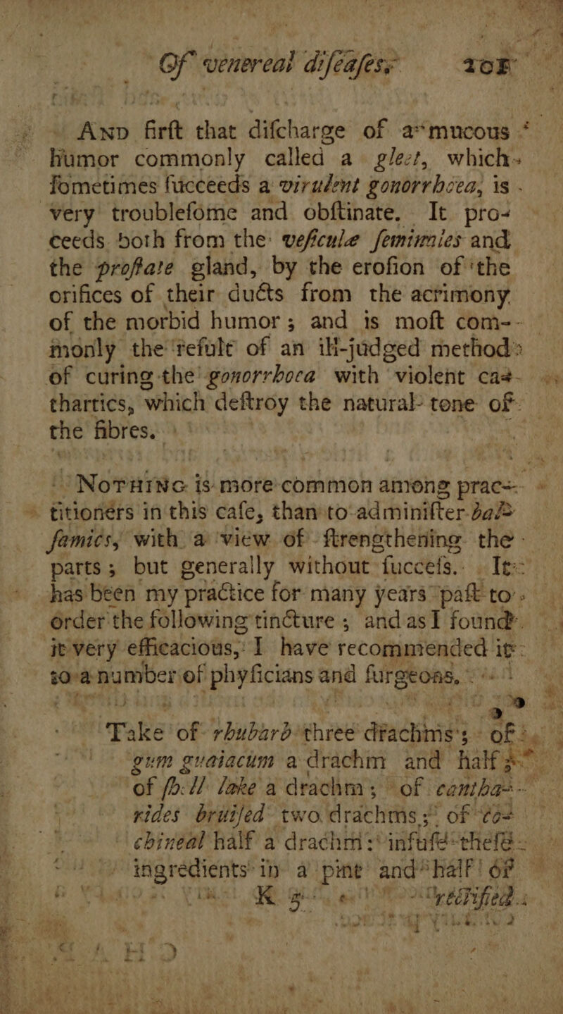 $ humor commonly called a glect, which. fometimes fücceeds a virulent gonorrhea, is . very troublefome and obftinate. It pro- ceeds both from the: vefcule femimies and the proftate gland, by the erofion ofthe orifices of their ducts from the acrimony of the morbid humor ; and is moft com-- of curing the gosorrbora with violent cas- thartics, which deftroy the natural tone of- the fibres. : titioners in this cafe, than to: adrhinlifter- bal= famics, with. a view. of -ftrengthening. the - parts ; but generally without fucceis. | It: order the following tincture ; andasI found. jt very efficacious;. I have Mp. dnos it: sve number of phyficians e furgeoas, - RÀ | Take of rhubarb three didis ; me rides britijed two drdchms.s, of Cos - chineal half a drachm: infufé: efe. ingredients in à pint and. ‘hal! oF —