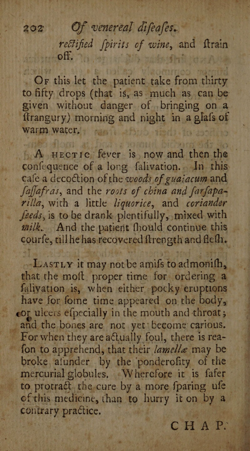 off, ar this let the patient take from Ee to. fifty. drops (that is, as much as, can be given. without danger of bringing on à ftrangury) morning and night in a glafs of Warm, Watet,. sas. | A HECTIC, fever. is, now and. then the ilo dus of a long falivation.. In. this cafe a decoction of the woods of guaiacum and fafJafras, and the roots of china and farfapa- villa, with a little liquorice, and coriander Seeds, is to be drank plentifully, mixed with -LasrLY it may not be DATAS to Mn dA that the moft. proper time for. ordering a falivation is, when either -pocky eruptions have for fome time appeared on the body, eof ulceis efpecially in the mouth and throat; and the bones are not yet: become carious. - For when they are atually foul, there is rea-  Moon. to apprehend, that their lamelle may be broke. afunder by the ponderofity. of the .. to protraét. the.cure by a more fparing ufc _ of this medicine, than to hurry it on, PA a contrary practice,