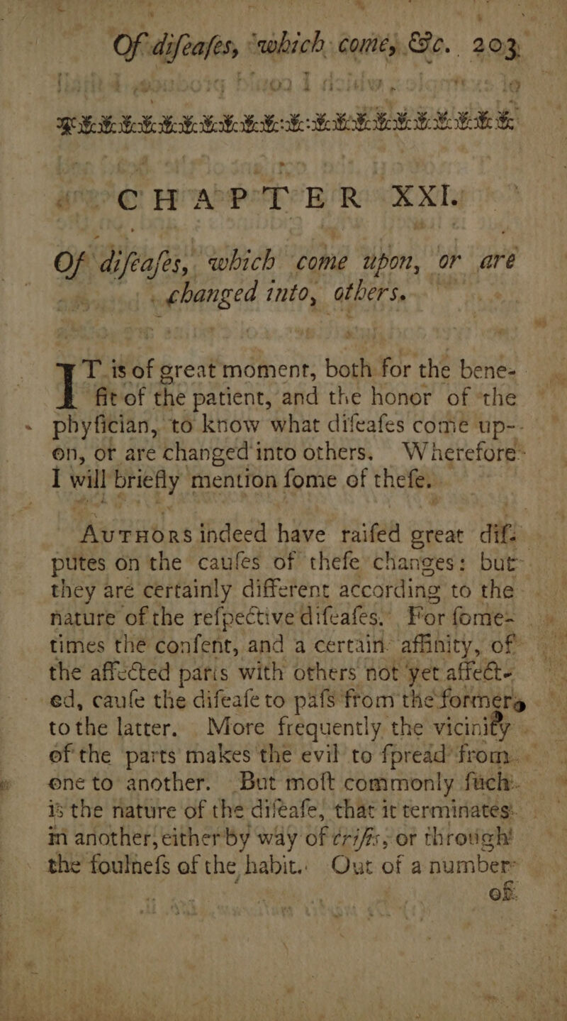 ^ ia di Auf silio quit) Be. 203 ? rt | 4 > o m REE HH HB: X: eee REE Ee (CHAPTER XXL Of ues which come upon, or are i into, others.  T is of great moment, both for the bene- fit of the patient, and the honor of the phytittas, to know what difeafes come up-- on, ot are changed into others. Wherefore- I will briefly mention fome of thefe, AU Tütas indeed have raifed great dits putes on the caufes of thefe changes: but they are certainly different according to the- times tlie confent, and a certain: affinity, of the affected paris with others not yet affe&amp;- tothe latter. More frequently the vicini ef the parts makes the evil to fpreád from. eneto another. But moft commonly füch. is the nature of the diveafe, that it terminates in another; either by way of ¢rifs; or tlirodigh the Soules of the habit. Out of a number of.