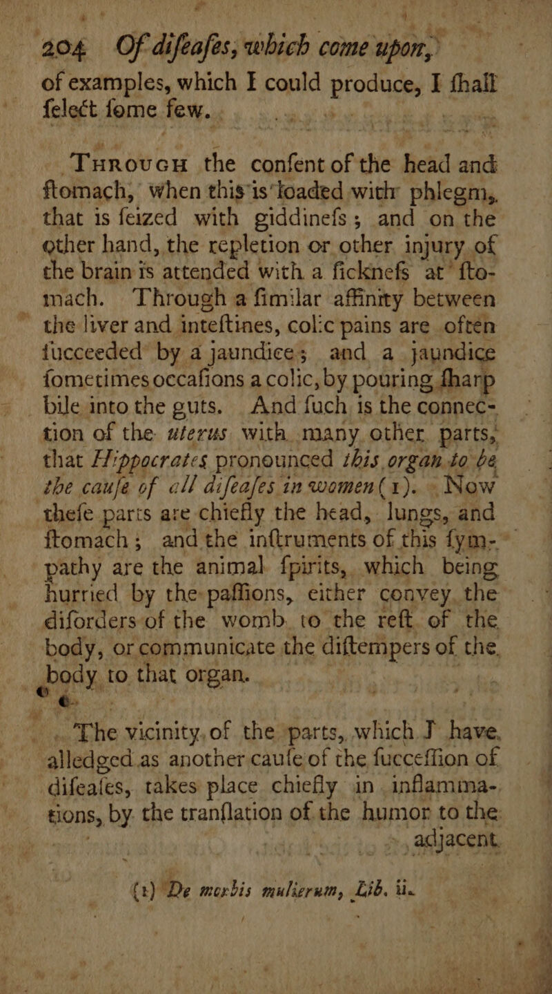 E LI of examples, which I could eod I fhall felect fome few. |  TER ox the confent of n head and ftomach, when this'isIoaded with phlegm, that is feized with giddinefs; and on the other hand, the repletion or other injury. of the brain is attended with a ficknefs at’ fto- tucceeded’ by a jaundice and a jaundice fometimes occafions a colic, by pouring fharp tion of the serus. with many other. parts, that Hippocrates pronounced this organ. to be the caufe of all difeafes in women(1). Now we pathy are the animal fpirits, which being hurried by the paffions, either convey. the Dody. to that organ. s ~The vicinity, of the parts, which T have, “alledged as another caule of the fucceffion of difeafes, takes place chiefly in. inflamma- ,adj jacent,
