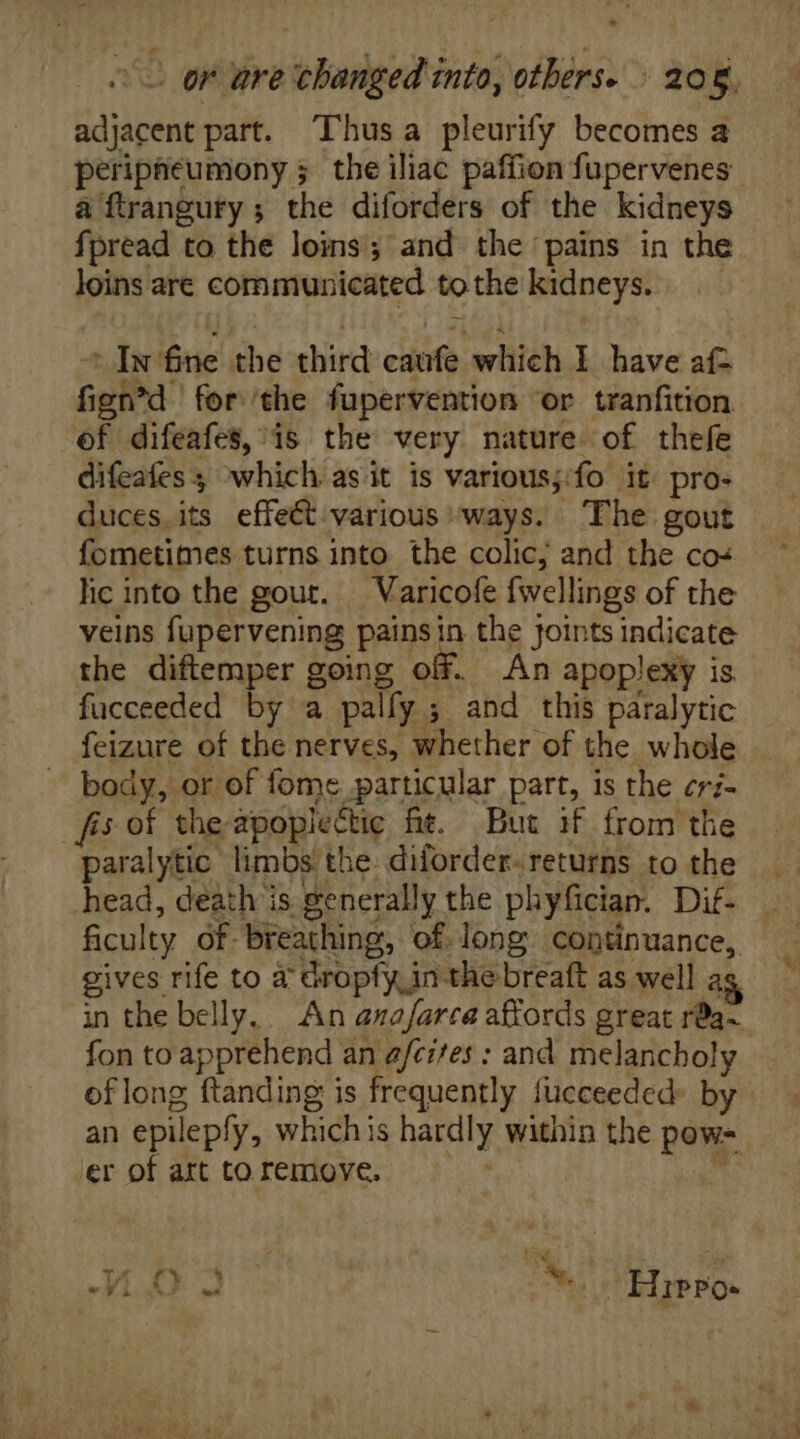 - o er are changed into, others. 206, adjacent part. Thus a pleurify becomes a peripneumony 5 the iliac paffion fupervenes a ftrangury ; the diforders of the kidneys fpread to the loins; and the pains in the loins are communicated to the kidneys. Iw fne the third caufe which I have aí- fign^d for ‘the fupervention or tranfition ef difeafes,/is the very nature of thefe difeafes which asit is various;:fo it pro- duces its effeét various ways. The gout fometimes turns into the colic; and the co- lic into the gout. — Varicofe fwellings of the veins fupervening painsin the Joints indicate the diftemper going off. An apoplexy is fucceeded by a palfy ; and this paralytic feizure of the nerves, whether of the whole - body, or of fome particular part, is the cr;- fis of the apoplectic ft. But if from the paralytic limbs the: diforder- returns to the gives rife to a Gropfy in the breaft as well as in the belly. An anafarca affords great rda- fon to apprehend an a/cifes : and melancholy of long ftanding is frequently fucceeded- by an epilepfy, whichis hardly within the pow= er of art to remove.
