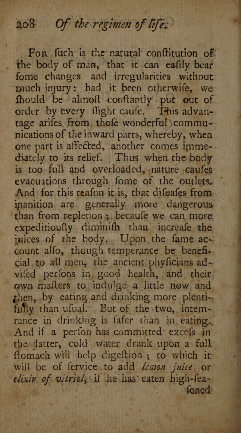 ' BoB Of tbe regimen of ifs: | 4 .Fon fuch i is the- natural conftitution. of . the body of man, that it can eafily bear fome changes and irregularities without “much injury: had it been otherwife, we fhould ‘be. almeft conftantly put eut of — | order by every flight caufe. This advan- ; tage arifes from. thofewonderfül:commu-- — nications of theinward parts, whereby, when . . one part is affected, another comes ipme-. — | diately, to its relief. “Thus when the body is too-full and overloaded, .nature .caufes: evacuations through. fome at the outlets. And: for this reafon itis, that difeafes from. inaniüon are, generally more dangerous ‘than from repletion 5; becaufe we. can more expeditioufly diminifh than. increafe the juices of the body.. Upon the fame ac- count alfo, though temperance: be benefi-. cial to all men, the ancient. phyficians ad-. vited perfons in. good health, and. their. own matters to. indu! lge.a little now. and. (hen, by. eating and drinking more plenti-. fy. than.ufual. . But of the. two, intem-. rance in drinking is fafer than in, eating. - And if a perfon- has committed excefs an the:datter, cold water drank upon a full ftomach will help digeftion ; to which it will be of fervice.to add lewson juice, or elixir of. wieriel,: dr he-has: eaten high-fea~ y - foned: ~