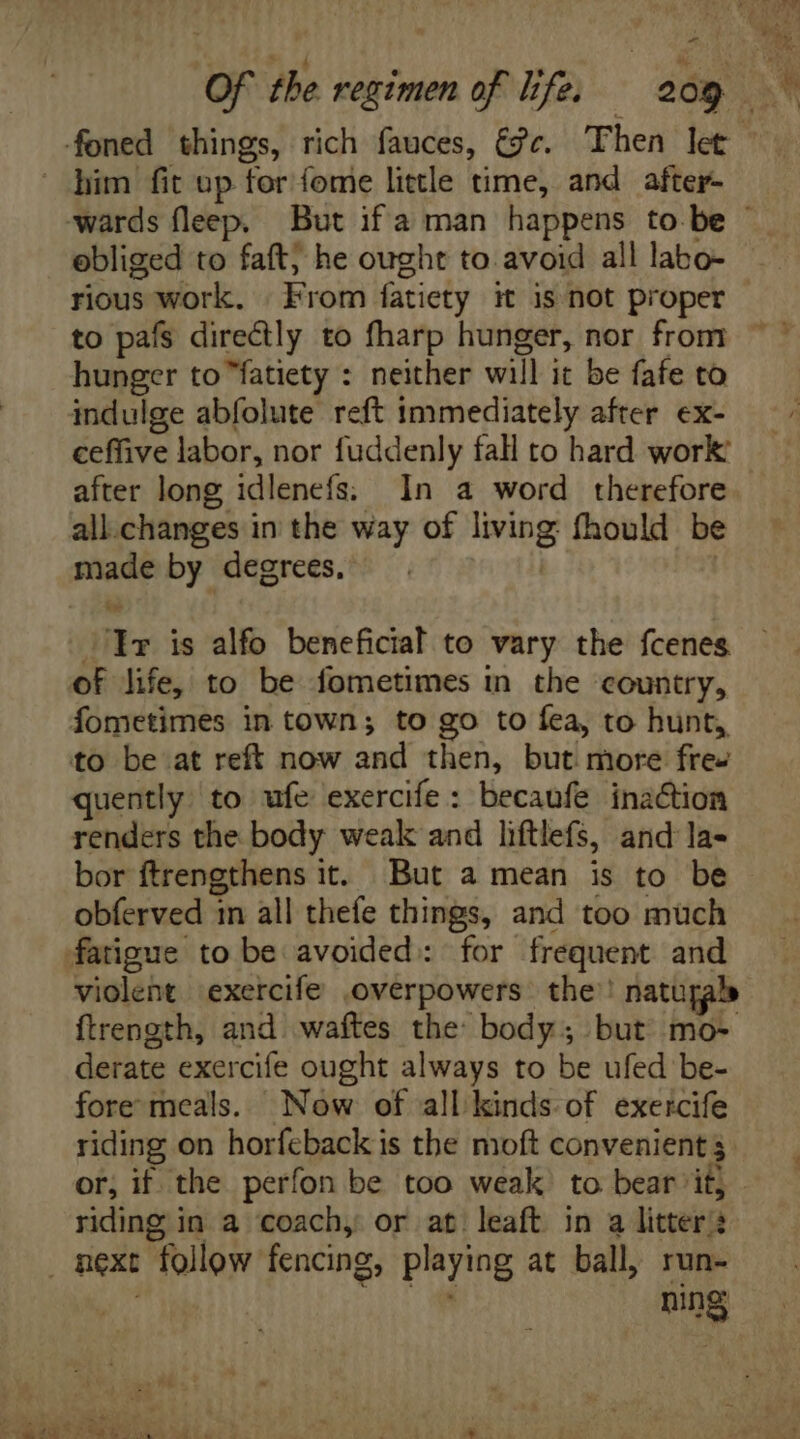 - him fit up for fome little time, and after- ebliged to faft; he ought to avoid all labo- rious work. From fatiety it is not proper to pafs directly to fharp hunger, nor from hunger to fatiety : neither will it be fafe to indulge abfolute reft immediately after. ex- ceffive labor, nor fuddenly fall to hard work: after long idlenefs; In a word therefore all.changes in the way of isis fhould be emi by degrees. 1r is alfo beneficial to vary the fcenes of life, to be fometimes in the country, fometimes in town; to go to fea, to hunt, to be at reft now and then, but more fre- quently to ufe exercife : becaufe inaction renders the body weak and liftlefs, and la- bor ftrengthens it. But a mean is to be obferved in all thefe things, and too much fatigue to be avoided: for frequent and violent exercife .overpowers the’! natupab ftrength, and. waftes the body ; but mo- derate exercife ought always to be ufed be- fore meals. Now of all. kinds. of. exercife riding on horfeback is tbe moft convenient $ riding in a coach, or at leaft in a litter ? next follow fencing, playing at ball, run- | ning