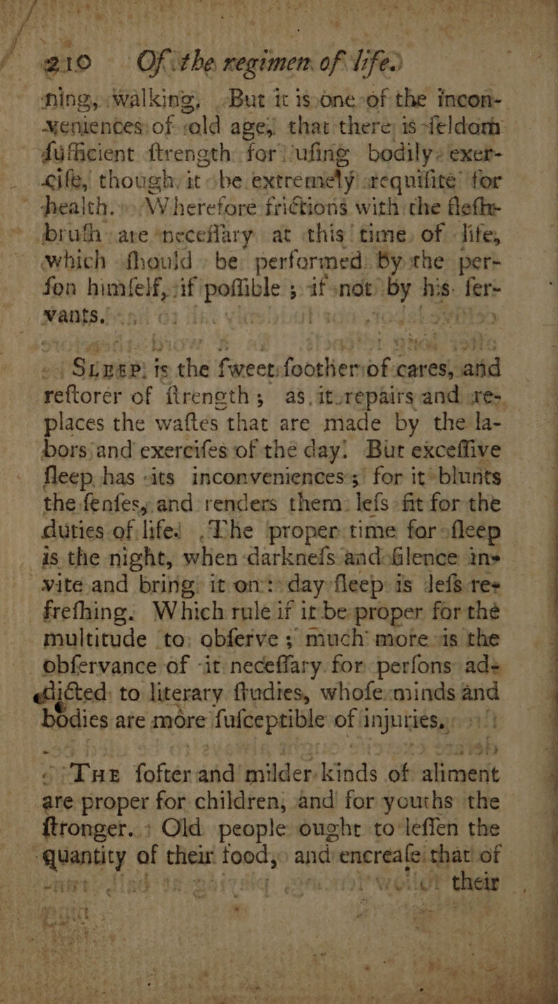 ning, Walking, But it is one of the incon- weniences: of old age; that there; is-feldorh: sufficient ftrength for} ufing bodily: exer- health.» Wherefore friGtions with the fleth: broth» are neceflary. at this’ time, of life, which fhould > be performed. By the per- fon ere if operi re not: Pads his. heri Saath Is dh f weet: foothiem of coi atid ‘reftorer of ftrength; as, iturepairs and .re-. places the waftes that are made by the la- bors:and exercifes of the day! Bur exceffive fleep has -its inconveniences:;’ for it»blunts the fenfesy and renders them: lefs fit for the duties. of. life: Ehe proper time for ofleep — vite and bring: it on: day fleep is Jefs res frefhing. Which rule if it be proper for the multitude to: obferve ; much’ more is the obfervance of «it neceffary. for perfons ad- «dicted. to literary frudies, whofe:minds and hindies are more fafceptible ofi injuries, ( n TR foftér and? bidder iiss of oma ‘ike proper for children, and’ for youths the ftronger. : Old people ought to leffen the quantity of their dedi and d encreafe Ts of SHEET RO Nd | IN their. W. oso c. Msi 4d d ur Es i $3 dE X s TNNT a hs ; uc iffe