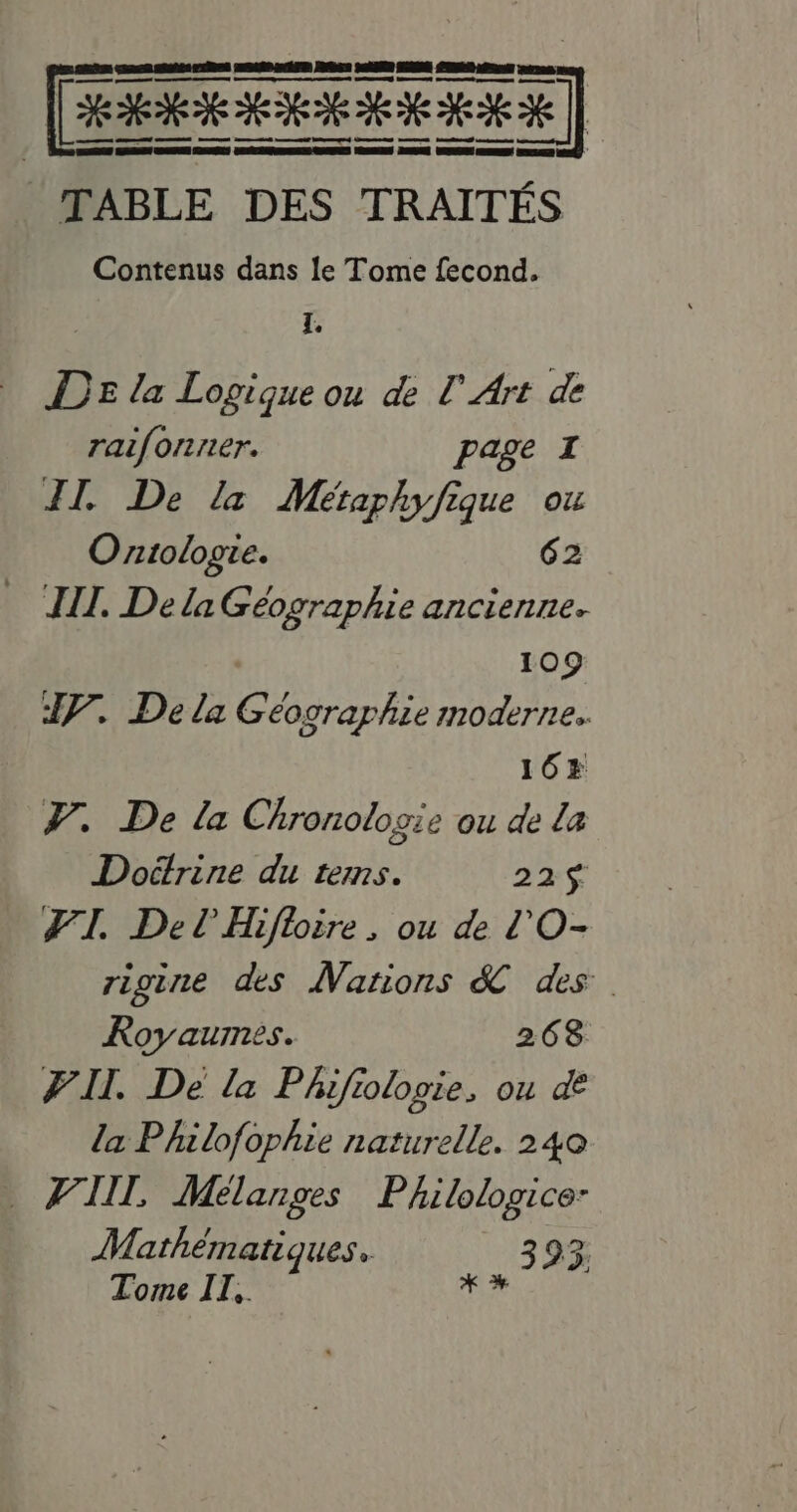 HR] TABLE DES TRAITÉS Contenus dans le Tome fecond. i DE la Logique ou de [Art de raifonser. page I II. De la Métaphyfique ou Ontologie. 62 WI. Dela Geéographie ancienne. : 109 IV. Dela Géographie moderne. 168 V. De la Chronologie ou de la Doétrine du tems. 225 TI. Del Hiftoire, ou de l'O- rigine des Nations &amp; ds Royaumes. 268 PI. De la Phifiologie, ou de la Philofophie naturelle. 240 FAM, Mélanges Philologice- Mathémati Ques. 3 23; Tome I],. toe