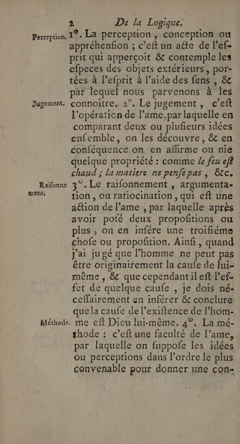 Perception. _ Jygement, Raifonne ment, Méthode. 2 De la Logique. 1°. La perception, conception ou appréhenfion ; c’eft un aéte de l’efs prit qui appercoit &amp; contemple les tées a l’efprit à l’aide des fens , &amp; par lequel nous parvenons à les connoître. 2°. Le jugement , c’eft l’opération de l’ame,par laquelle en comparant deux ou plufieurs idées enfemble, on les découvre, &amp; en conféquence on en affirme ou nie quelque proprièté : comme Ze feu ef? chaud ; la matiere ne penfe pas | &amp;c, 3°.Le rafonnement , argumenta- tion, ou ratiocination , qui eft une ation de l’ame , par laquelle après avoir pofé deux propofitions ou plus, on en infére une troifiéme chofe ou propofition. Ainfi, quand j'ai jugé que l’homme ne peut pas être originairement la caufe de Ini- même, &amp; que cependant il eft lef- fet de quelque caufe , je dois né- ceffairement en inférer &amp; conclure que la caufe de l’exiftence de l’hom- me eft Dieu lui-même. 4°. La mé- thode : c’eft une faculté de l’ame, par laquelle on fuppofe les idées ou perceptions dans l’ordre le plus convenable pour donner une con-