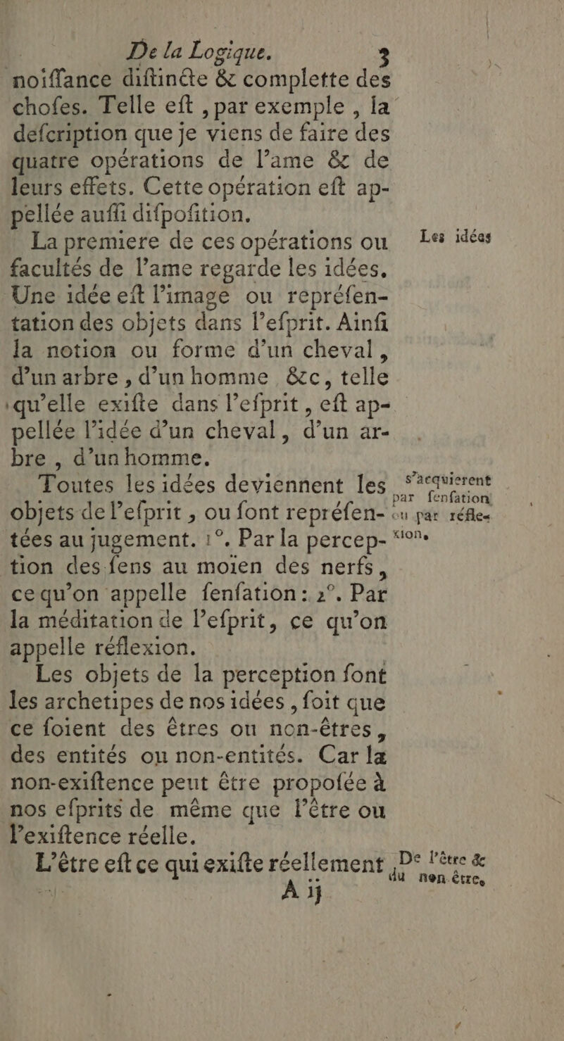 noiffance diftinéte &amp; complette des chofes. Telle eft , par exemple , fa defcription que je viens de faire des quatre operations de l’ame &amp; de leurs effets. Cette opération eft ap- pellée auffi difpofition. La premiere de ces opérations on Les idées facultés de l’ame regarde les idées, Une idée eft l’image ou repréfen- tation des objets dans l’efprit. Ainfi Ja notion ou forme d’un cheval, d’un arbre , d’un homme &amp;c, telle ‘quelle exifte dans l’efprit , eft ap- pellée l’idée d’un cheval, d’un ar- bre , d’un homme. Toutes les idées deviennent les ‘?‘avierent A ; par fenfation’ objets de l’efprit , ou font repréfen- ou par réfles tées au jugement. 1°. Par la percep- “°™ tion des fens au moien des nerfs, ce qu’on appelle fenfation: 2°. Par la méditation de l’efprit, ce qu’on appelle réflexion. Les objets de la perception font les archetipes de nos idées , foit que ce foient des êtres on non-étres, des entités on non-entités. Car la non-exiftence peut être propofée à nos efprits de même que l'être ou Pexiftence réelle. L’être eft ce qui exifte réellement ,D* l'être &amp; à A ij du nen.être,