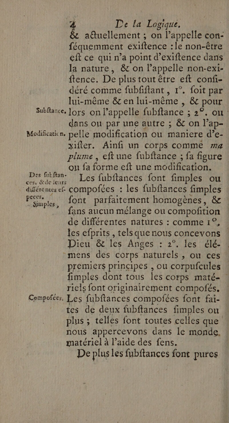 &amp; auellement ; on l’appelle con- féquemment exiftence :le non-être eft ce qui n’a point d’exiftence dans la nature, &amp; on l’appelle non-exi- ftence. De plus tout être eft confi- déré comme fubfiftant , 1°. foit par lui-même &amp; en lui-même , &amp; pour Subftance. Jors on appelle fubftance ; 2°. on dans ou par une autre ; &amp; on l’ap- Modificaticn. pelle modification ou maniere d’e- xifier. Ainfi un corps comme ma plume, eftune fubftance ; fa figure on fa forme eft une modification. Des Man Les fubftances font fimples ou didéremes ef compofées : les fubftances fimples a font parfaitement homogènes, &amp; fans aucun mélange ou RES de différentes natures : comme 1° les efprits , tels que nous cngeew ene Dieu &amp; les Anges : 2°. les élé- mens des corps naturels , ou ces premiers principes , ou corpufcules fimples dont tous les corps maté- riels font originairement compofés. Compofées, Les fubftances compofées font fai- tes de deux fubftances fimples ou plus ; telles font toutes celles que nous appercevons dans le monde. matériel à l’aide des fens. De plus les fubftances font pures