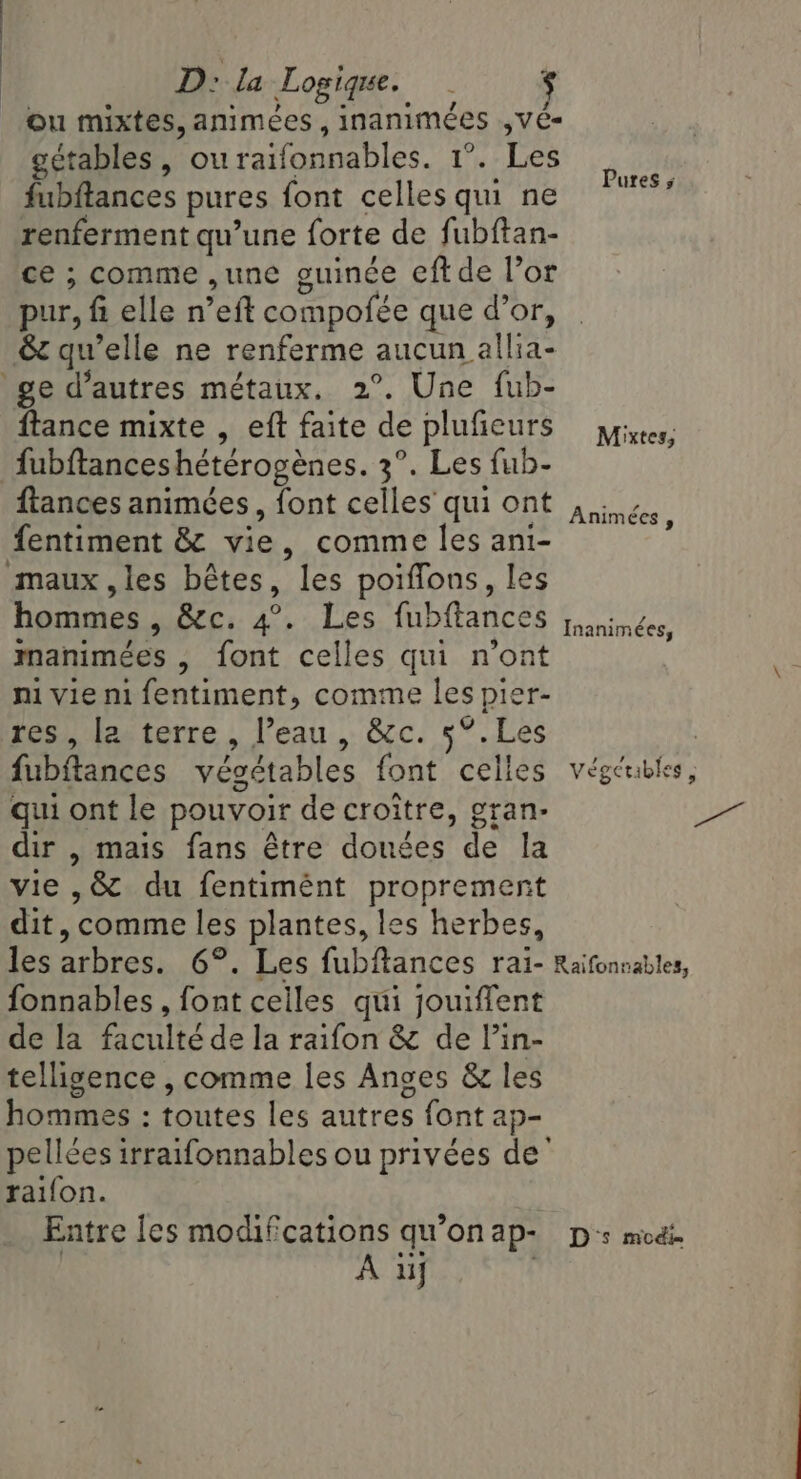 D: la Logique. | $ ou mixtes, animées, inanimées ,ve- gétables , ouraifonnables. 1°. Les fubftances pures font celles qui ne renferment qu’une forte de fubftan- ce ; comme ,une guince eftde Vor pur, fi elle n’eft compofée que d’or, &amp; quelle ne renferme aucun allia- ftance mixte , eft faite de plufieurs fubftanceshétérogènes. 3°. Les fub- Pures ; Mixtes, fentiment &amp; vie, comme les ani- manimées , font celles qui n'ont ni vie ni fentiment, comme les pier- I : La feb, eetetre, l'eau. occ. 5%. .Les qui ont le pouvoir de croître, gran- dir , mais fans être donées de la vie ,&amp; du fentimént proprement dit, comme les plantes, les herbes, fonnables , font celles qui jouiffent de la faculté de la raifon &amp; de lin- telligence , comme les Anges &amp; les hommes : toutes les autres font ap- pellées irraifonnables ou privées de’ raifon. A uj (per