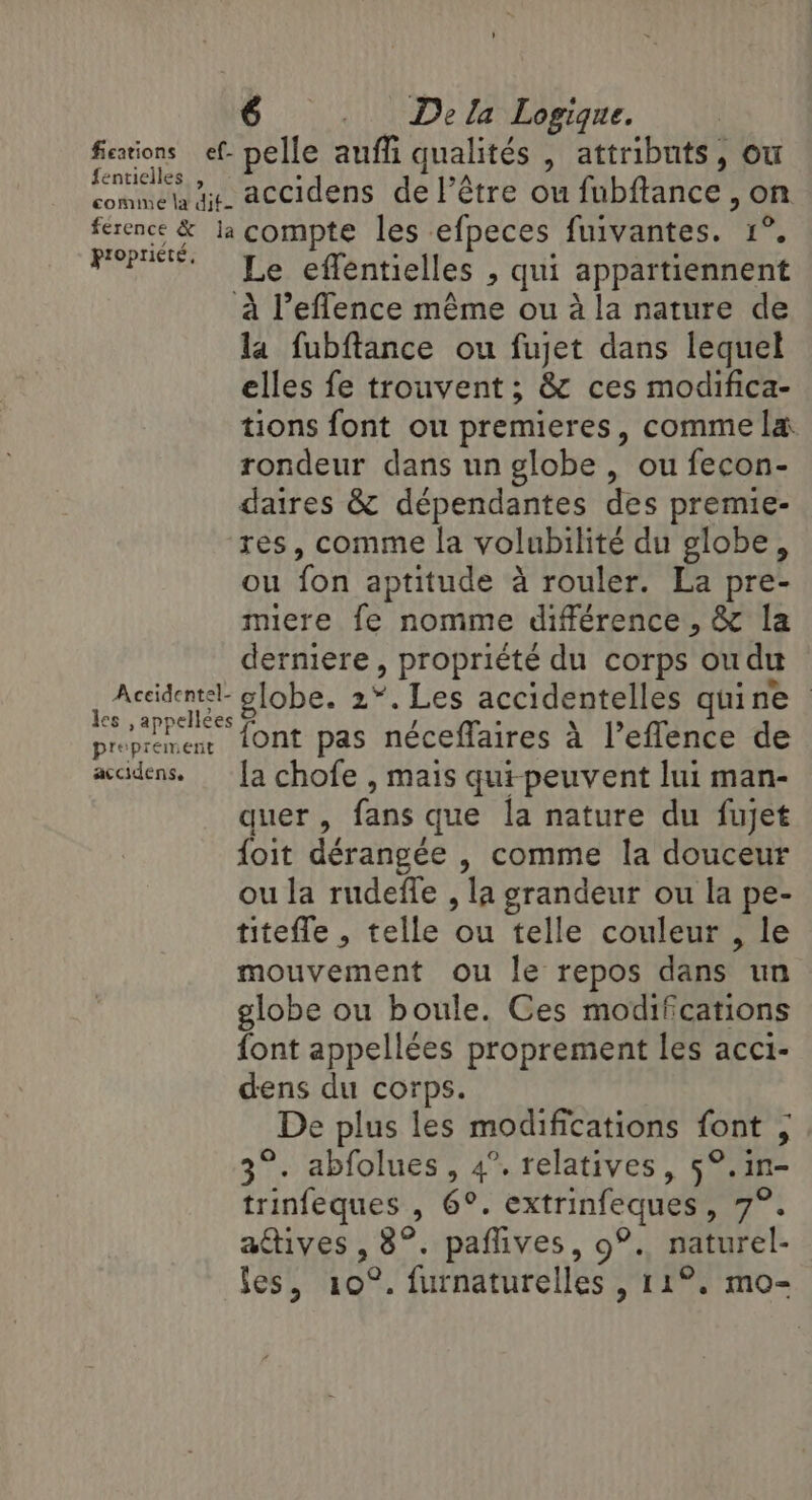 fications ef. pelle auffi qualités , attributs, où fentielles , : 2A commet ge. accidens de l’être ou fubftance , on ference &amp; la compte les efpeces fuivantes. 1°. PO Le effentielles , qui appartiennent à Peflence même ou à la nature de la fubftance ou fujet dans lequel elles fe trouvent ; &amp; ces modifica- tions font ou premieres, comme la. rondeur dans un globe, ou fecon- daires &amp; dépendantes des premie- res, comme la volubilité du globe, ou fon aptitude à rouler. La pre- miere fe nomme différence , &amp; la derniere, propriété du corps ou du Aide globe. 2°. Les accidentelles quine . Sti PPS / he . \ l nt d proprement 1Ont pas néceffaires à l’effence de accidens. [a chofe , mais quipeuvent lui man- quer, fans que la nature du fujet foit dérangée , comme la douceur ou la rudeffe , la grandeur ou la pe- titefle , telle ou telle couleur , le mouvement ou le repos dans un globe ou boule. Ces modifications font appellées proprement les acci- dens du corps. De plus les modifications font ; 3°. abfolues, 4°. relatives, 5°. in- trinfeques , 6°. extrinfeques, 7°. actives , 8°. paffives, 9°. naturel- les, 10°. furnaturelles , 11°. mo- [e]