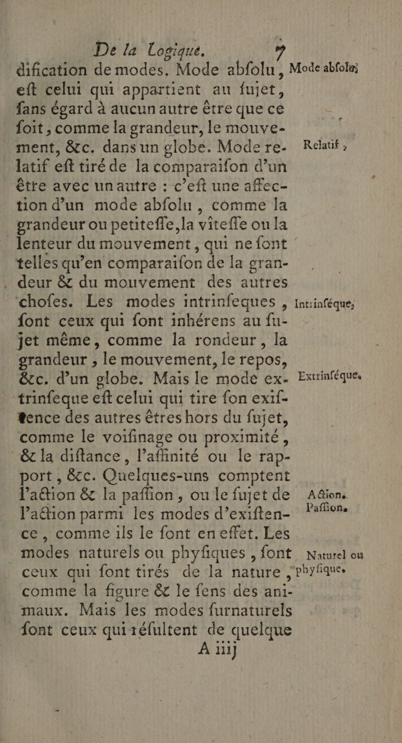 eft celui qui appartient au fujet, fans égard a aucun autre étre que ce foit , comme la grandeur, le mouve- ment, &amp;c. dans un globe. Mode re- latif eft tiré de la comparaifon d’un tion d’un mode abfolu , comme la lenteur du mouvement, qui ne font telles qu’en comparaifon de la gran- deur &amp; du mouvement des autres chofes. Les modes intrinfeques , font ceux qui font inhérens au fu- grandeur , le mouvement, le repos, &amp;c. d’un globe. Mais le ‘mode exe tence des autres êtres hors du fujet, comme le voifinage ou proximité, &amp; la diftance, l’affinité ou le rap- port , &amp;c. Quelques-uns comptent Paéion &amp; la paffion, ou le fujet de Pation parmi les modes d’exiften- ce, comme ils le font eneffet. Les modes naturels ou phyfiques , font ceux qui font tirés de la nature comme la figure &amp; le fens des ani- maux. Mais les modes furnaturels font ceux quitéfultent de quelque À ii] AE Relatif , Intiinféque, Extrinféques AGione. Paflione Naturel ou