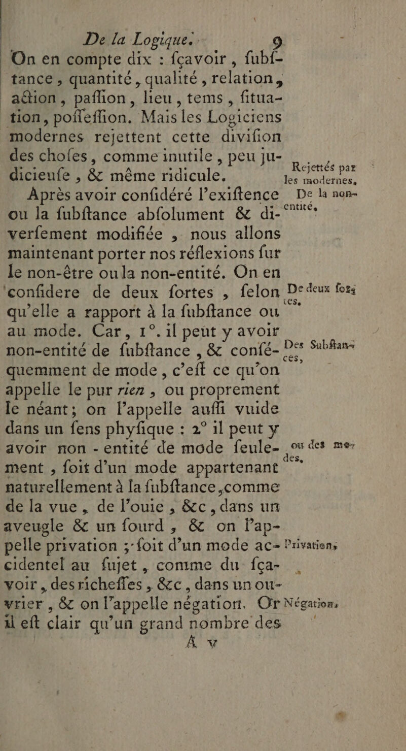 | | De la Logique. 9 On en compte dix : fçavoir , fub{- tance, quantité, qualité, relation, tion, pofleffion. Mais les Loviciens modernes rejettent cette divifion des chofes, comme inutile, peuju- | __, ble a Shs Rejettés par dicieufe , &amp; même ridicule. node Après avoir confidéré l’exiftence De la non- ou la fubftance abfolument &amp; di-‘* verfement modifiée , nous allons maintenant porter nos réflexions fur le non-étre oula non-entité. On en confidere de deux fortes , felon. nine forg quelle a aaa à la fubftance où au mode. Car, 1°.1l peut y avoir non-entité de Bic: , &amp; confé- quemment de mode, c ’eft ce qu on appelle le pur rien , où proprement le néant; on l'appelle auf vuide dans un fens phyfique : 2° il peut y avoir non -entité de mode feule- ment , foit d’un mode appartenant naturellement à la fubftance Me de la vue, de l’ouie , &amp;c, dans un aveugle &amp; un fourd , &amp; on Pap- pelle privation ;-foit ry un mode ac- Privatien, cidentel au fujet , comme du fça- voir , desricheffes , &amp;c, dans un ou- vrier , &amp; on l’a appelle négation. Or Négations il eft clair qu'un grand nombre des Av 4 Subfans ou des mor