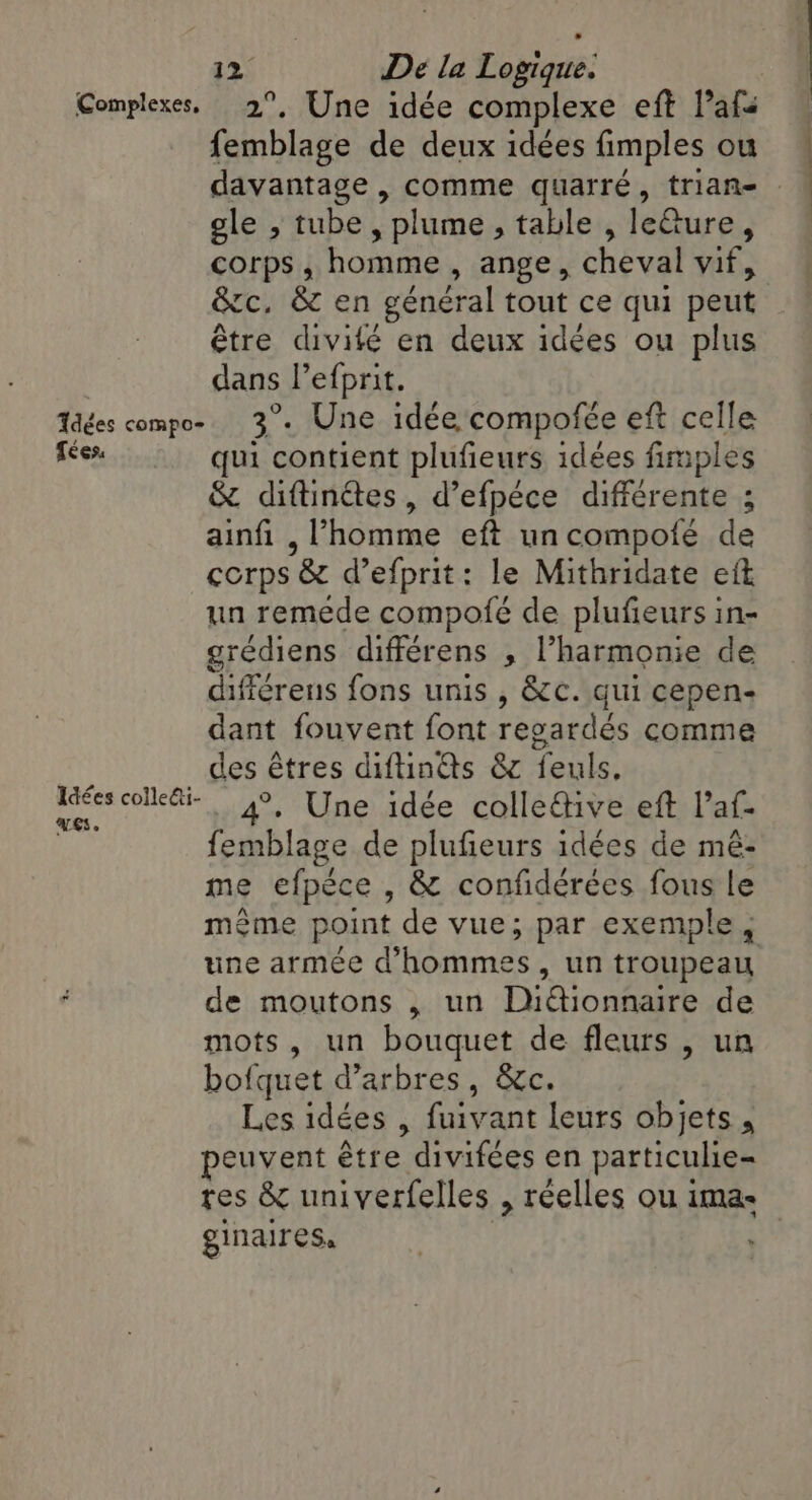 Complexes, 2°, Une idée complexe eft l’afi femblage de deux idées fimples ou davantage , comme quarré, trian- | gle , tube, plume, table , leGure, corps, homme , ange, cheval vif, &amp;c, &amp; en général tout ce qui peut être divité en deux idées ou plus dans l’efprit. Tes compo- 3°. Une idée compofée eft celle fées. qui contient plufieurs idées fimples &amp; diftinétes, d’efpéce différente ; ainfi , l’homme eft un compoié de corps &amp; d’efprit: le Mithridate eft un remede compofé de plufieurs in- grediens différens , l’harmonie de différens fons unis , &amp;c. qui cepen- dant fouvent font regardés comme ; _ des êtres diftinas &amp; feuls, ce colle: 4, Une idée colleétive eft Vaf- femblage de plufieurs idées de mé- me efpece , &amp; confidérées fous le même point de vue; par exemple, une armée d’hommes, un troupeau de moutons , un Didionnaire de mots, un bouquet de fleurs , un bofquet d’arbres, &amp;c. Les idées , fuivant leurs objets, peuvent être divifées en particulie- tes &amp; univerfelles , réelles ou ima- ginaires. à”