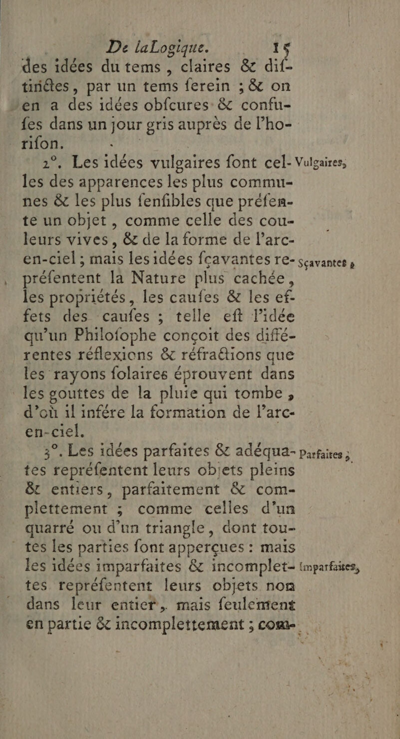 des idées du tems , claires &amp; dif- tinétes, par un tems ferein ; &amp; on Jen a des idées obfcures: &amp; confu- fes dans un jour gris auprès de Pho- rifon. 2°, Les idées vulgaires font cel- Vulgaires, les des apparences les plus commu- nes &amp; les plus fenfibles que préfen- te un objet , comme celle des cou- leurs vives, &amp; de la forme de l’arc- en-ciel ; mais les idées fçavantes re- scavantes » préfentent la Nature plus cachée, les propriétés, les caufes &amp; les ef- fets des Bates” ; telle eft l’idée qu'un Philofophe conçoit des diffé- rentes reflexions &amp; réfraétions que les rayons folaires éprouvent dans les gouttes de la pluie qui tombe, d’où il infére la formation de l’arc- en-ciel. 3°. Les idées parfaites &amp; adéqua- Parfaites 5 ee repréfentent leurs objets pleins &amp; entiers, parfaitement &amp; com- plettement ; comme celles d’un quarré ou d’un triangle, dont tou- tes les parties font apperçues : mais les idées imparfaites &amp; incomplet- (mparfaites, tes repréfentent leurs objets non dans leur entier, mais feulement en partie &amp; incomplettement ; come.