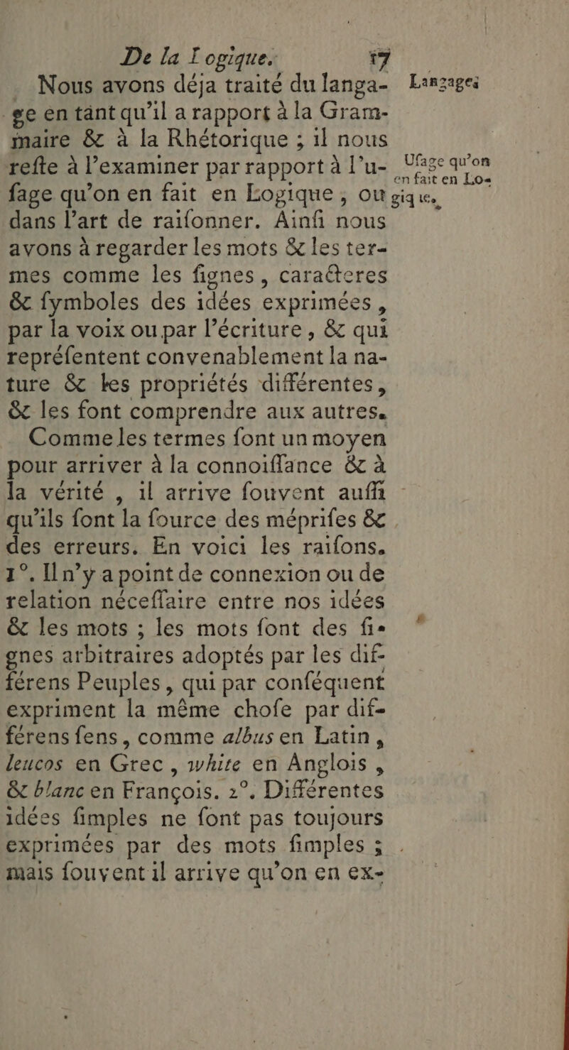 Nous avons déja traité dulanga- Lanzagei ge en tant qu il a rapport à la Gram- maire &amp; a la Rhétorique ; il nous refte à l’examiner par rapport à l'u- Aap peachy fage qu’on en fait en Logique, ou giq. dans Part de raifonner. Ainfi nous avons a regarder les mots &amp; les ter- mes comme les fignes , caraéteres &amp; fymboles des idées exprimées, par la voix ou par l’écriture , &amp; qui repréfentent convenablement la na- ture &amp; kes propriétés différentes, &amp; les font comprendre aux autres. Comme les termes font un moyen pour arriver à la connoiflance &amp; à la vérité , il arrive fouvent auf qu'ils font la fource des méprifes &amp; des erreurs. En voici les raifons. 1°. Iln’y a point de connexion ou de relation neceflaire entre nos idées &amp; les mots ; les mots font des fis gnes arbitraires adoptés par les dif- férens Peuples, qui par conféquent expriment la même chofe par dif- férens fens, comme a/bus en Latin, leucos en Grec , white en Anglois , &amp; blanc en Francois. 2°. Différentes idées fimples ne font pas toujours exprimées par des mots fimples ; mais fouvent il arrive qu’on en ex-