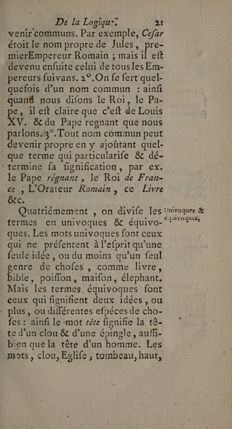 | 4 étoit le nom propre de Jules, pre- mierEmpereur Romain ; mais il eft devenu enfuite celui de tous les Em- pereurs fuivans. 2°.On fe fert quel- quefois d’un nom commun : ainfi quand nous difons le Roi, le Pa- pe, il eft claire que c’eft de Louis XV. &amp;du Pape regnant que nous parlons.3°.Tout nom commun peut devenir propre en y ajoûtant quel- que terme qui re &amp; dé- termine fa fignification, par ex. le Pape régnant , le Roi de Fran- ce , LOrateur Romain, ce Livre &amp;c. termes en univoques &amp; équivo- ques. Les mots univoques font ceux qui ne préfentent à l'efprit qu'une feule idée , ou du moins qu’un feul genre de ‘chofes , comme livre, bible, poiflon, maifon, elephant. Mais les termes. équivoques font ceux qui fignifient deux idées, ou plus, ou différentes efpéces de cho- fes : ainfi le mot sére fienifie la té- te d’un clou &amp; d’une épingle, aufi- bien que la tête d’un homme, Les mots, clou, Eslife , tombeau, haut,