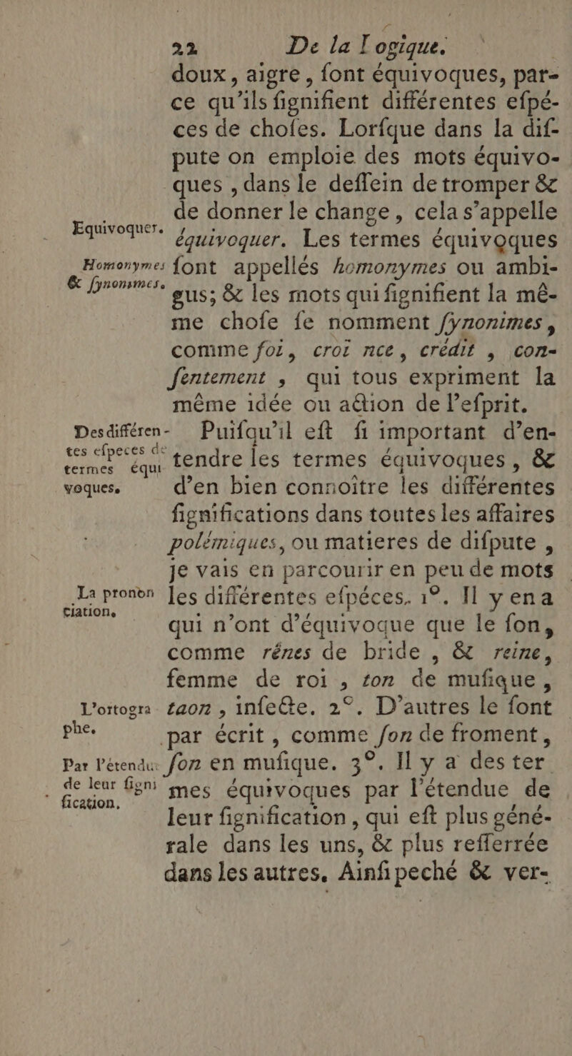 doux, aigre, font équivoques, par- ce qu'ils fienifient différentes efpé- ces de chofes. Lorfque dans la dif- pute on emploie des mots équivo- ques , dans le deflein de tromper &amp; de donner le change, cela s'appelle équivoquer. Les termes équivoques Homonyme: font appellés homonymes ou ambi- &amp; fynonsmes. gus; &amp; les mots qui fignifient la mé- me chofe fe nomment Synonimes , comme fol, croi nce, crédit , con- fentement , qui tous expriment la même idée ou ation de lefprit. Desdiféren- Puifqu’il eft fi important d’en- tes cfpeces tendre les termes équivoques, &amp; voques. d’en bien connoitre les différentes fignifications dans toutes les affaires polémiques, où matieres de difpute , je vais en parcourir en peu de mots La pronen Jes difiérentes efpéces. 1°. Il yena ciation, qui n’ont d’équivoque que le fon, comme rénes de bride , &amp; reine, femme de roi, ton de mufique, Vottogra £aon , infeCte. 2°. D’autres le font es par écrit, comme fon de froment, Par Pétendu: for EN mufique. 3°. Il y a des ter . ge eur G3! mes équivoques par l'étendue de leur fignification , qui eft plus géné- rale dans les uns, &amp; plus refferrée dans les autres, Ainfi peché &amp; ver- Equivoquer.